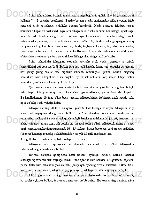 Spirtli ichimliklarni birinchi marta ichib, bunga bog’lanib qolish 13 – 14 yoshdan, ba’zi
hollarda   7   –   8   yoshdan   boshlanadi.   Bunday   bolalar   oilada,   mehmondorchilikda   vinoni   ichib
mazasini   ta’tib   ko’rishdan,   ichkilikka   o’rgana   boshlaydi.   Oilada   o’smirga   ichishga   ruxsat
berildimi alkogolizm boshlanadi. Ayollarni alkogolni ko’p ichishi oilani buzilishiga, ajrashishga
sabab   bo’ladi.   Erkakni   alkogol   bo’lib   qolishini   ayol   kishini   asab   tizimini   buzilishiga   psixik
shkastlanishlar, nevroz, psixoz va boshqalar sabab bo’ladi. Ayollarda erkaklarga qaragan tezroq
rivojlanadi   alkogolizm   bilan   kasallangan   ayollarda,   kayfiyatni   tushishi,   hayotdan   qoniqmaslik,
psixopatiya,   antisotsial  xulq   paydo  bo’ladi.  Ayollar   mastlik  xolatida   boshqa   odamni  o’ldirishga
o’ziga shikast yetkazishga, turli yuqumli kasalliklarga chalinishga moil bo’ladilar.  
Spirtli   ichimliklar   ichadigan   ayollarda   keyincha   o’lik,   chala,   jismoniy   va   psixik
kamchiliklari   bor   bola   tug’iladi.   Ba’zan   kam   aql,   turli   kamchiliklarga   ega,   ortiqcha   barmoqlari
bor,   yuragi   parog   bolalar   ham   tug’ilishi   mumkin.   Shuningdek,   psixoz,   nevroz,   tutqanoq
kasalliklari   ham   alkogolizm   bilan   bog’liq.   Spirtli   ichimliklarni   ko’p   ichish   tufayli   nafas
kasalliklari, ko’pincha sil kasalligi kelib chiqadi. 
Qon bosimi, yurak ishmiyasi, miokard infarkt kasalliklarining 62 foizi alkogolizm tufayli
kelib chiqadi. Alkogolni uzoq tizimli ichish tufayli jigar kasallanadi, jigar tserfoza kelib chiqadi. 
Bu   kasalliklarning   60   foizi   o’lim   bilan   tugaydi.  Alkogoliklarda   ko’pincha   qizilo’ngach,   yoki
og’iz bo’shlig’i raki vujudga keladi. 
Alkogoliklarning   90   foizi   oshqozon   gastiriti,   kasalliklarga   uchraydi.   Alkogolni   ko’p
ichish   turli   xuquqbuzarliklarga   sabab   bo’ladi.   Har   5   ta   odamdan   biri   xuquqni   buzadi,   jinoyat
sodir   qiladi.   Alkogolni   suyiste’mol   qilish   tufayli   barcha   mamlakatlarda   jinoyat,   transport   va
ishlab   chiqarish   tramvatizmi,   ish   qobilyatini   pasaishi   sodir   bo’ladi.  Alkogolliklarning   o’rtacha
umri ichmaydigan kishilarga qaraganda 10 – 15 yil kam. Butun dunyo sog’liqni saqlash tashkiloti
(Voz) ma’lumotiga muvofiq ichkilikbozlikdan har yili 1,5 million odam o’ladi. 
Alkogolliklar o’z kasbini yo’qotadi, boshqa ish qidiradi. 
Alkogolni   istemol   qilinganda   turli   darajada   zaharlanish   hosil   bo’ladi.   Alkogoldan
zaharlanishning uchta darajasi bo’ladi. 
Birinchi   darajada   qo’zg’olish   hosil   bo’ladi,   eyforiya,   tetiklik,   hurkish,   harakat
aktivligining  tormozlanishi  vujudga  keladi.  Biroz  qizarish  kam  hollarda  teri  qatlamini  oqarishi,
pulsni   tezlashishi,   ishtaxani   yaxshilanishi,   jinsiy   qobiliyatning   ortishi   kuzatiladi.   Odam   tetik,
saxiy, ko’p narsani vada qiladigan, ko’p gapiradigan, distatsiya va taktil sezgirligini yo’qotadi. 
Ichib   olgan   odam   o’zining   imkoniyatlarini   yuqori   baholaydi,   maqtanchoq   bo’lib   qoladi,
ko’pincha   eyforiya   bo’lish,   tajovuskor,   qasoskor   bo’lib   qoladi.   Bu   xolatlarning   barchasi   miya
  18 