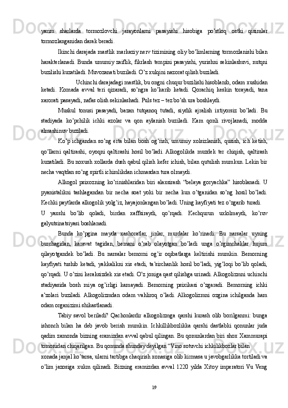 yarim   sharlarda   tormozlovchi   jarayonlarni   pasayishi   hisobiga   po’stloq   ostki   qisimlar
tormozlanganidan darak beradi. 
Ikinchi darajada mastlik markaziy nerv tizimining oliy bo’limlarning tormozlanishi bilan
harakterlanadi. Bunda umumiy zaiflik,  fikrlash tempini  pasayishi, yurishni  sekinlashuvi,  nutqni
buzilishi kuzatiladi. Muvozanati buziladi. O’z xulqini nazorat qilish buziladi. 
Uchinchi darajadagi mastlik, bu ongni chuqur buzilishi hisoblanib, odam xushidan 
ketadi.   Komada   avval   teri   qizaradi,   so’ngra   ko’karib   ketadi.   Qorachiq   keskin   torayadi,   tana
xarorati pasayadi, nafas olish sekinlashadi. Puls tez – tez bo’sh ura boshlaydi. 
Muskul   tonusi   pasayadi,   bazan   tutqanoq   tutadi,   siydik   ajralish   ixtiyorsiz   bo’ladi.   Bu
stadiyada   ko’pchilik   ichki   azolar   va   qon   aylanish   buziladi.   Kam   qonli   rivojlanadi,   modda
almashinuv buziladi. 
Ko’p   ichgandan   so’ng   erta   bilan   bosh   og’rish,   umumiy   xolsizlanish,   qusish,   ich   ketish,
qo’llarni   qaltirashi,   oyoqni   qaltirashi   hosil   bo’ladi.  Alkogolikda   muzdek   ter   chiqish,   qaltirash
kuzatiladi. Bu noxush xollarda dush qabul qilish kefer ichish, bilan qutulish mumkun. Lekin bir
necha vaqtdan so’ng spirtli ichimlikdan ichmasdan tura olmaydi. 
Alkogol   psixozning   ko’rinishlaridan   biri   alaxsirash   “belaya   goryachka”   hisoblanadi.   U
pyanistalikni   tashlagandan   bir   necha   soat   yoki   bir   necha   kun   o’tganidan   so’ng   hosil   bo’ladi.
Kechki paytlarda alkogolik yolg’iz, hayajonlangan bo’ladi. Uning kayfiyati tez o’zgarib turadi. 
U   yaxshi   bo’lib   qoladi,   birdan   xaffsiraydi,   qo’rqadi.   Kechqurun   uxlolmaydi,   ko’ruv
galyutsinatsiyasi boshlanadi. 
Bunda   ko’pgina   mayda   xashoratlar,   jinlar,   murdalar   ko’rinadi.   Bu   narsalar   uyning
burchagidan,   karavat   tagidan,   bemani   o’rab   olayotgan   bo’ladi   unga   o’rgimchaklar   hujum
qilayotgandek   bo’ladi.   Bu   narsalar   bemorni   og’ir   oqibatlarga   keltirishi   mumkin.   Bemorning
kayfiyati   tushib   ketadi,   yakkalikni   xis   etadi,   ta’sirchanlik   hosil   bo’ladi,   yig’loqi   bo’lib   qoladi,
qo’rqadi. U o’zini keraksizdek xis etadi. O’z joniga qast qilishga urinadi. Alkogolizmni uchinchi
stadiyasida   bosh   miya   og’irligi   kamayadi.   Bemorning   psixikasi   o’zgaradi.   Bemorning   ichki
a’zolari   buziladi.  Alkogolizmdan   odam   vahliroq   o’ladi.   Alkogolizmni   ozgina   ichilganda   ham
odam organizimi shikastlanadi. 
Tabiy   savol   beriladi?   Qachonlardir   alkogolizmga   qarshi   kurash   olib   borilganmi:   bunga
ishonch   bilan   ha   deb   javob   berish   mumkin.   Ichkillikbozlikka   qarshi   dastlabki   qonunlar   juda
qadim zamonda bizning eramizdan avval qabul qilingan. Bu qonunlardan biri shox Xammurapi
tomonidan chiqarilgan. Bu qonunda shunday deyilgan “Vino sotuvchi ichkilikbozlar bilan 
xonada janjal ko’tarsa, ularni tartibga chaqirish xonasiga olib kirmasa u javobgarlikka tortiladi va
o’lim   jazosiga   xukm   qilinadi.   Bizning   eramizdan   avval   1220   yilda   Xitoy   imperatori   Vu   Veng
  19 