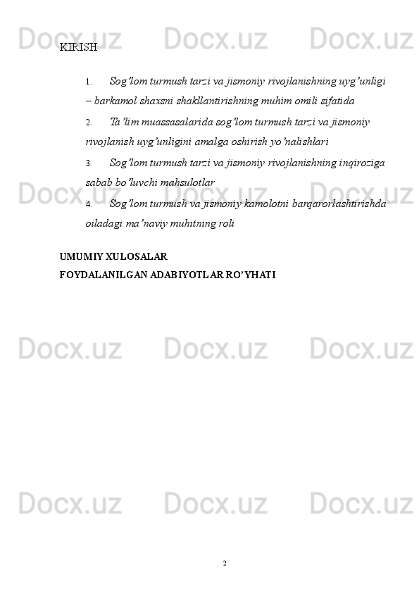 KIRISH 
 
1. Sog ’ lom   turmush   tarzi   va   jismoniy   rivojlanishning   uyg ’ unligi
–  barkamol   shaxsni   shakllantirishning   muhim   omili   sifatida  
2. Ta ’ lim   muassasalarida   sog ’ lom   turmush   tarzi   va   jismoniy  
rivojlanish   uyg ’ unligini   amalga   oshirish   yo ’ nalishlari  
3. Sog ’ lom   turmush   tarzi   va   jismoniy   rivojlanishning   inqiroziga  
sabab   bo ’ luvchi   mahsulotlar  
4. Sog’lom turmush va jismoniy kamolotni barqarorlashtirishda
oiladagi ma’naviy muhitning roli 
 
UMUMIY XULOSALAR 
FOYDALANILGAN ADABIYOTLAR RO’YHATI 
 
  2 