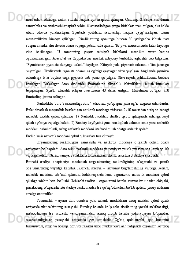 mast   odam   otilishga   xukm   etilishi   haqida   qonun   qabul   qilingan.   Qadimgi   Gretsiya   xramlarini
asrovchilar va yashovchilar spirtli ichimliklar sotiladigan yerga kirishlari man etilgan, aks holda
ularni   olovda   yondirishgan.   Spartada   yoshlarni   salomatligi   haqida   qayg’urishgan,   ularni
mastvozlikdan   himoya   qilishgan.   Rimliklarning   qonuniga   binoan   30   yoshgacha   ichish   man
etilgan chunki, shu davrda odam voyaga yetadi, oila quradi. To’y va marosimlarda kelin kiyovga
vino   berilmagan.   U   zamonning   yuqori   tarbiyali   kishilarni   mastlikni   zarar   haqida
ogoxlantirishgan.  Arestotel   va   Gippokratlar   mastlik   ixtiyoriy   tentaklik,   aqlsizlik   deb   bilganlar.
“Pyanistadan pyanista dunyoga keladi” deyilgan. Xitoyda juda piyanista odamni o’lim jazosiga
buyurilgan. Hindistonda pyanista odamning og’ziga qaynagan vino quyilgan. Angliyada pyanista
odamlarga   latta   boylab   unga   pyanista   deb   yozib   qo’yilgan.   Shvetsiyada   ichkilikbozni   boshini
kesishgan.   Birlashgan   Arab   davlatida,   Emiratlarda   alkogolik   ichimliklarni   ichish   butunlay
taqiqlangan.   Spirtli   ichimlik   ichgan   musulmon   40   darra   urilgan.   Musulmon   bo’lgan   750
funsterling jarima solingan. 
Narkotiklar bu o’z salomatligi obro’- etiborini yo’qotgan, juda og’ir nogiron odamlardir.
Bular davolash maqsadida beriladigan narkotik moddaga nisbatan 2 -10 martadan ortiq do’zadagi
narkotik   modda   qabul   qiladilar.   1)   Narkotik   moddani   dastlab   qabul   qilinganda   odamga   kayf
qilish eyfariya vujudga keladi. 2) Bunday kayfiyatni yana hosil qilish uchun o’smir yana narkotik
moddani qabul qiladi, so’ng narkotik moddani iste’mol qilish odatga aylanib qoladi. 
Endi o’smir narkotik moddani qabul qilmasdan tura olmaydi. 
Organizmning   reaktivligini   kamayishi   va   narkotik   moddaga   o’rganib   qolish   odam
narkoman bo’li qoladi. Asta sekin narkotik moddaga jismoniy va psixik jixatdan bog’lanib qolish
vujudga keladi. Narkomaniyani shakllanish dinamikasi shartli ravishda 3 stadiya ajratiladi. 
Birinchi   stadiya   adaptatsiya   moslanish   (organizmning   reaktivligining   o’zgarishi   va   psixik
bog’lanishining   vujudga   kelishi).   Ikkinchi   stadiya   –   jismoniy   bog’lanishning   vujudga   kelishi,
narkotik   moddani   iste’mol   qilishini   hohlamaganda   ham   organizmni   narkotik   moddani   qabul
qilishga talabni hosil bo’lishi. Uchinchi stadiya – organizmni barcha sistemalarini izdan chiqishi,
psixikaning o’zgarishi. Bu stadiya narkomanlar tez qo’zg’oluvchan bo’lib qoladi, jinoiy ishlarini
amalga oshiradilar. 
Tolerantlik   –   ayrim   dori   vositasi   yoki   zaharli   moddalarni   uzoq   muddat   qabul   qilish
natijasida   ular   ta’sirining   susayishi.   Bunday  holatda   ko’pincha   dorilarning   yaxshi   so’rilmasligi,
metobolizmga   tez   uchrashi   va   organizmdan   tezroq   chiqib   ketishi   yoki   xujayra   to’qimalar,
sezuvchanligining   pasayishi   natijasida   yuz   berishidir.   Og’riq   qoldiruvchi,   qon   bosimini
tushuruvchi, surgi va boshqa dori vositalarini uzoq muddat qo’llash natijasida organizm ko’proq
  20 