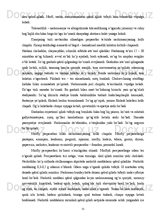 dori   qabul   qiladi.   Morfi,   nasha,   marixuannalarni   qabul   qilish   tufayli   ham   tolerantlik   vujudga
keladi. 
Tolerantlilik – narkomaniya va alkogolizmda tolerantlikning o’zgarishi jismoniy va ruhiy
bog’liqlik shu bilan birga ko’zga ko’rinarli darajadagi abstinen holat yuzaga keladi. 
Kanopning   turli   navlaridan   olinadigan   preparatlar   ta’sirida   narkomaniyaning   kelib
chiqishi. Kanop tarkibidagi aramatik al’degid – kannabinol mastlik holatini keltirib chiqaradi. 
Nashani  chekadilar,  chaynaydilar, ichimlik  sifatida  iste’mol  qiladilar.  Nashaning  ta’siri  15  – 30
minutdan   so’ng   bilinadi:   avval   so’lak   ko’p   ajraladi,   bosh   aylanadi,   so’ng   bu   noqulay   sezgilar
o’tib ketadi. So’ng gashish qabul qilgandagi ko’rinish rivojlanadi. Gashishni iste’mol qilinganda
qizib   ketish,   ochlik,   tananing   barcha   qismida   issiqlik,   tana   muvozanatini   yo’qolishi   odamning
sakrashi,   raqsga   tushishi   va   boshqa   holatlar   ro’y   beradi.   Bunda   narkoman   ko’p   kuladi,   tana
holatini   o’zgartiradi.   Fikrlash   tez   –   tez   almashinadi,   nutq   buziladi.   Chekuvchining   atrofdagi
kishilar   bilan   munosabati   yo’qoladi.   Narkomanda   jaxl   chiqishi,   ta’sirchanlik   vujudga   keladi.
Ko’zga   turli   narsalar   ko’rinadi.   Bu   gashish   bilan   mast   bo’lishning   birinchi   yani   qo’zg’olish
stadiyasidir.   So’ng   ikkinchi   stadiya   bunda   tushkunlikka   tushish   hushchaqchaqlik   kamayadi,
fantaziya yo’qoladi, fikrlash keskin tormozlanadi. So’ng qo’rqish, yomon fikrlash holatlari kelib
chiqadi. Og’ir holatlarda chuqur uyquga ketish, quvatsizlik va apatiya sodir bo’ladi. 
Gashishni suyistimol qilish tufayli ong buzilishi bilan bog’liq psixoz, ko’rish va eshitish
gallyutsinatsiyasi,   oyoq   qo’llari   harakatlarini   qo’zg’alib   ketishi   sodir   bo’ladi.   Shaxsda
psixopatiya   rivojlanadi.   Narkomanlar   do’stlaridan,   o’rtoqlaridan   judo   bo’ladi.   So’ng   nogiron
bo’lib qoladi. 
Morfiy   preparatlari   bilan   narkomaniyaning   kelib   chiqishi.   Morfiy   preparatlariga
pantapon,   amnopon,   laudonon,   pregorik,   opionno,   morfiy,   kodein,   tebain,   geroin,   dionin,
papaverin, narkoten, laudanin va sintetik pereparatlar – fenadon, promedol kiradi. 
Morfiy   pereparatlari   ko’knori   o’simligidan   olinadi.   Morfiyli   pereparatlarga   odam   tez
o’rganib   qoladi.   Pereparatlarni   teri   ostiga,   vena   tomiriga,   ukol   qilish   mumkin   yoki   chekiladi.
Narkotiklar ko’p xollarda strillanmagan shpritsda narkotik moddalarni qabul qiladilar. Narkotik
moddaning   0,3-0,5   g   odamni   o’ldiradi.   Odam   unga   o’rganib   qolishi   tufayli   10   martadan   ortiq
dozada qabul qilishi mumkin. Narkoman bunday katta dozani qabul qilishi tufayli unda eyforiya
hosil   bo’ladi.   Narkotik   moddani   qabul   qilgandan   keyin   narkomanning   og’zi   quriydi,   umumiy
quvvatsizlik   kuzatiladi,   badani   qizib   ketadi,   qulog’ida   turli   shovqinlar   hosil   bo’ladi,   boshi
og’riydi,   ter   chiqadi,   siydik   ayrish   kuchayadi,   nafas   olish   o’zgaradi.  Tanasi   ko’kara   boshlaydi,
qonli   ichi   ketadi,   badani   qichishadi,   terisiga   qizil   toshma   toshadi,   chuqur   uyquga   ketish
boshlanadi.   Narkotik  moddalarni   surunkali  qabul   qilish   natijsida  osmonda  uchib   yurgandek  xis
  21 