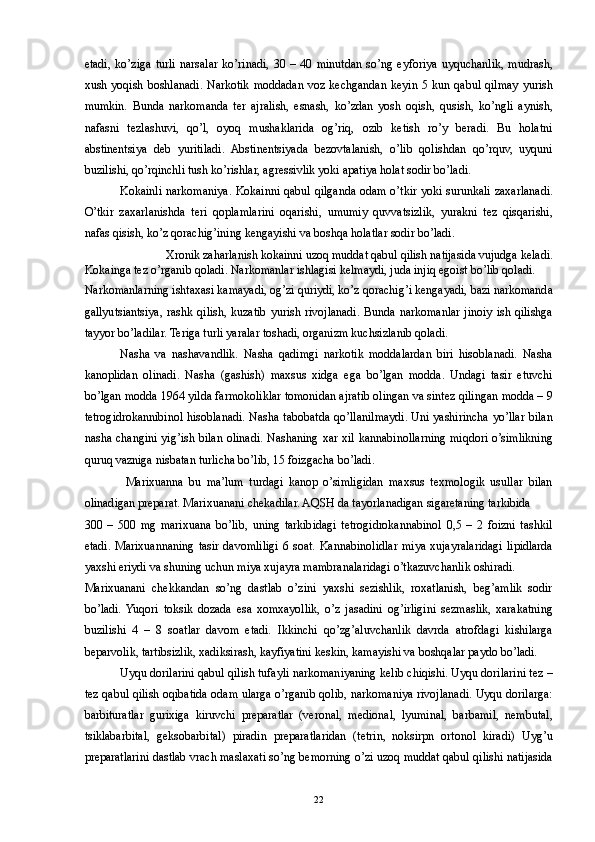 etadi,   ko’ziga   turli   narsalar   ko’rinadi,   30   –   40   minutdan   so’ng   eyforiya   uyquchanlik,   mudrash,
xush  yoqish boshlanadi.  Narkotik  moddadan  voz  kechgandan  keyin  5 kun  qabul  qilmay  yurish
mumkin.   Bunda   narkomanda   ter   ajralish,   esnash,   ko’zdan   yosh   oqish,   qusish,   ko’ngli   aynish,
nafasni   tezlashuvi,   qo’l,   oyoq   mushaklarida   og’riq,   ozib   ketish   ro’y   beradi.   Bu   holatni
abstinentsiya   deb   yuritiladi.   Abstinentsiyada   bezovtalanish,   o’lib   qolishdan   qo’rquv,   uyquni
buzilishi, qo’rqinchli tush ko’rishlar, agressivlik yoki apatiya holat sodir bo’ladi. 
Kokainli narkomaniya. Kokainni qabul qilganda odam o’tkir yoki surunkali zaxarlanadi.
O’tkir   zaxarlanishda   teri   qoplamlarini   oqarishi,   umumiy   quvvatsizlik,   yurakni   tez   qisqarishi,
nafas qisish, ko’z qorachig’ining kengayishi va boshqa holatlar sodir bo’ladi. 
Xronik zaharlanish kokainni uzoq muddat qabul qilish natijasida vujudga keladi. 
Kokainga tez o’rganib qoladi. Narkomanlar ishlagisi kelmaydi, juda injiq egoist bo’lib qoladi. 
Narkomanlarning ishtaxasi kamayadi, og’zi quriydi, ko’z qorachig’i kengayadi, bazi narkomanda
gallyutsiantsiya,  rashk  qilish,  kuzatib  yurish rivojlanadi.  Bunda  narkomanlar  jinoiy  ish qilishga
tayyor bo’ladilar. Teriga turli yaralar toshadi, organizm kuchsizlanib qoladi. 
Nasha   va   nashavandlik.   Nasha   qadimgi   narkotik   moddalardan   biri   hisoblanadi.   Nasha
kanoplidan   olinadi.   Nasha   (gashish)   maxsus   xidga   ega   bo’lgan   modda.   Undagi   tasir   etuvchi
bo’lgan modda 1964 yilda farmokoliklar tomonidan ajratib olingan va sintez qilingan modda – 9
tetrogidrokannibinol hisoblanadi. Nasha tabobatda qo’llanilmaydi. Uni yashirincha yo’llar bilan
nasha changini yig’ish bilan olinadi. Nashaning xar xil kannabinollarning miqdori o’simlikning
quruq vazniga nisbatan turlicha bo’lib, 15 foizgacha bo’ladi. 
  Marixuanna   bu   ma’lum   turdagi   kanop   o’simligidan   maxsus   texmologik   usullar   bilan
olinadigan preparat. Marixuanani chekadilar. AQSH da tayorlanadigan sigaretaning tarkibida 
300   –   500   mg   marixuana   bo’lib,   uning   tarkibidagi   tetrogidrokannabinol   0,5   –   2   foizni   tashkil
etadi.  Marixuannaning  tasir  davomliligi  6 soat.  Kannabinolidlar  miya  xujayralaridagi  lipidlarda
yaxshi eriydi va shuning uchun miya xujayra mambranalaridagi o’tkazuvchanlik oshiradi. 
Marixuanani   chekkandan   so’ng   dastlab   o’zini   yaxshi   sezishlik,   roxatlanish,   beg’amlik   sodir
bo’ladi.  Yuqori   toksik   dozada   esa   xomxayollik,   o’z   jasadini   og’irligini   sezmaslik,   xarakatning
buzilishi   4   –   8   soatlar   davom   etadi.   Ikkinchi   qo’zg’aluvchanlik   davrda   atrofdagi   kishilarga
beparvolik, tartibsizlik, xadiksirash, kayfiyatini keskin, kamayishi va boshqalar paydo bo’ladi. 
Uyqu dorilarini qabul qilish tufayli narkomaniyaning kelib chiqishi. Uyqu dorilarini tez –
tez qabul qilish oqibatida odam ularga o’rganib qolib, narkomaniya rivojlanadi. Uyqu dorilarga:
barbituratlar   gurixiga   kiruvchi   preparatlar   (veronal,   medional,   lyuminal,   barbamil,   nembutal,
tsiklabarbital,   geksobarbital)   piradin   preparatlaridan   (tetrin,   noksirpn   ortonol   kiradi)   Uyg’u
preparatlarini dastlab vrach maslaxati so’ng bemorning o’zi uzoq muddat qabul qilishi natijasida
  22 