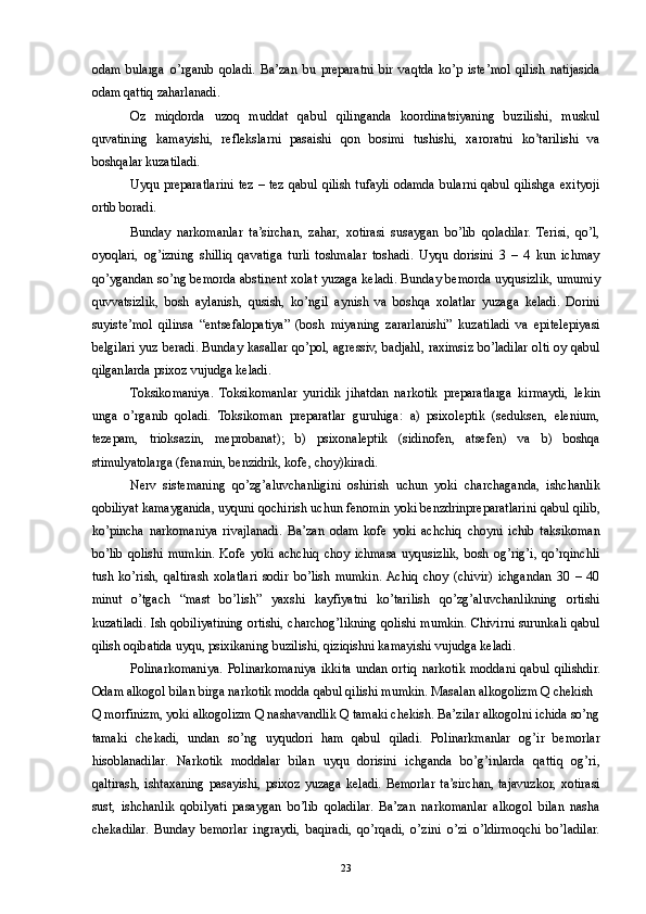 odam   bularga   o’rganib   qoladi.   Ba’zan   bu   preparatni   bir   vaqtda   ko’p   iste’mol   qilish   natijasida
odam qattiq zaharlanadi. 
Oz   miqdorda   uzoq   muddat   qabul   qilinganda   koordinatsiyaning   buzilishi,   muskul
quvatining   kamayishi,   reflekslarni   pasaishi   qon   bosimi   tushishi,   xaroratni   ko’tarilishi   va
boshqalar kuzatiladi. 
Uyqu preparatlarini tez – tez qabul qilish tufayli odamda bularni qabul qilishga exityoji
ortib boradi. 
Bunday   narkomanlar   ta’sirchan,   zahar,   xotirasi   susaygan   bo’lib   qoladilar.   Terisi,   qo’l,
oyoqlari,   og’izning   shilliq   qavatiga   turli   toshmalar   toshadi.   Uyqu   dorisini   3   –   4   kun   ichmay
qo’ygandan so’ng bemorda abstinent xolat yuzaga keladi. Bunday bemorda uyqusizlik, umumiy
quvvatsizlik,   bosh   aylanish,   qusish,   ko’ngil   aynish   va   boshqa   xolatlar   yuzaga   keladi.   Dorini
suyiste’mol   qilinsa   “entsefalopatiya”   (bosh   miyaning   zararlanishi”   kuzatiladi   va   epitelepiyasi
belgilari yuz beradi. Bunday kasallar qo’pol, agressiv, badjahl, raximsiz bo’ladilar olti oy qabul
qilganlarda psixoz vujudga keladi. 
Toksikomaniya.   Toksikomanlar   yuridik   jihatdan   narkotik   preparatlarga   kirmaydi,   lekin
unga   o’rganib   qoladi.   Toksikoman   preparatlar   guruhiga:   a)   psixoleptik   (seduksen,   elenium,
tezepam,   trioksazin,   meprobanat);   b)   psixonaleptik   (sidinofen,   atsefen)   va   b)   boshqa
stimulyatolarga (fenamin, benzidrik, kofe, choy)kiradi. 
Nerv   sistemaning   qo’zg’aluvchanligini   oshirish   uchun   yoki   charchaganda,   ishchanlik
qobiliyat kamayganida, uyquni qochirish uchun fenomin yoki benzdrinpreparatlarini qabul qilib,
ko’pincha   narkomaniya   rivajlanadi.   Ba’zan   odam   kofe   yoki   achchiq   choyni   ichib   taksikoman
bo’lib   qolishi   mumkin.   Kofe   yoki   achchiq   choy   ichmasa   uyqusizlik,   bosh   og’rig’i,   qo’rqinchli
tush   ko’rish,   qaltirash   xolatlari   sodir   bo’lish   mumkin.  Achiq   choy   (chivir)   ichgandan   30   –   40
minut   o’tgach   “mast   bo’lish”   yaxshi   kayfiyatni   ko’tarilish   qo’zg’aluvchanlikning   ortishi
kuzatiladi. Ish qobiliyatining ortishi, charchog’likning qolishi mumkin. Chivirni surunkali qabul
qilish oqibatida uyqu, psixikaning buzilishi, qiziqishni kamayishi vujudga keladi. 
Polinarkomaniya.   Polinarkomaniya   ikkita   undan   ortiq   narkotik   moddani   qabul   qilishdir.
Odam alkogol bilan birga narkotik modda qabul qilishi mumkin. Masalan alkogolizm Q chekish 
Q morfinizm, yoki alkogolizm Q nashavandlik Q tamaki chekish. Ba’zilar alkogolni ichida so’ng
tamaki   chekadi,   undan   so’ng   uyqudori   ham   qabul   qiladi.   Polinarkmanlar   og’ir   bemorlar
hisoblanadilar.   Narkotik   moddalar   bilan   uyqu   dorisini   ichganda   bo’g’inlarda   qattiq   og’ri,
qaltirash,   ishtaxaning   pasayishi,   psixoz   yuzaga   keladi.   Bemorlar   ta’sirchan,   tajavuzkor,   xotirasi
sust,   ishchanlik   qobilyati   pasaygan   bo’lib   qoladilar.   Ba’zan   narkomanlar   alkogol   bilan   nasha
chekadilar.   Bunday   bemorlar   ingraydi,   baqiradi,   qo’rqadi,   o’zini   o’zi   o’ldirmoqchi   bo’ladilar.
  23 