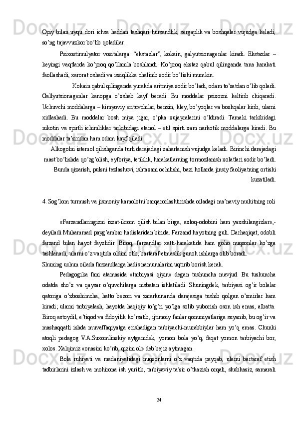 Opiy   bilan   uyqu   dori   ichsa   haddan   tashqari   hursandlik,   sergaplik   va   boshqalar   vujudga   keladi,
so’ng tajavvuzkor bo’lib qoladilar. 
Psixostimulyator   vositalarga:   “ekstazlar”,   kokain,   galyutsionagenlar   kiradi.   Ekstazlar   –
keyingi   vaqtlarda   ko’proq   qo’llanila   boshlandi.   Ko’proq   ekstaz   qabul   qilinganda   tana   harakati
faollashadi, xarorat oshadi va issiqlikka chalinib sodir bo’lishi mumkin. 
Kokain qabul qilinganda yurakda aritmiya sodir bo’ladi, odam to’satdan o’lib qoladi. 
Gallyutsionagenlar   kanopga   o’xshab   kayf   beradi.   Bu   moddalar   psixozni   keltirib   chiqaradi.
Uchuvchi moddalarga – kimyoviy erituvchilar, benzin, kley, bo’yoqlar va boshqalar kirib, ularni
xidlashadi.   Bu   moddalar   bosh   miya   jigar,   o’pka   xujayralarini   o’ldiradi.   Tamaki   tarkibidagi
nikotin va spirtli ichimliklar tarkibidagi etanol – etil spirti xam narkotik moddalarga kiradi. Bu
moddalar ta’siridan ham odam kayf qiladi. 
Alkogolni istemol qilishganda turli darajadagi zaharlanish vujudga keladi. Birinchi darajadagi
mast bo’lishda qo’zg’olish, eyforiya, tetiklik, harakatlarning tormozlanish xolatlari sodir bo’ladi.
Bunda qizarish, pulsni tezlashuvi, ishtaxani ochilishi, bazi hollarda jinsiy faoliyatning ortishi
kuzatiladi. 
 
4. Sog’lom turmush va jismoniy kamolotni barqarorlashtirishda oiladagi ma’naviy muhitning roli
 
«Farzandlaringizni   izzat-ikrom   qilish   bilan   birga,   axloq-odobini   ham   yaxshilangizlar»,-
deyiladi Muhammad payg’ambar hadislaridan birida. Farzand hayotning guli. Darhaqiqat, odobli
farzand   bilan   hayot   fayzlidir.   Biroq,   farzandlar   xatti-harakatida   ham   goho   nuqsonlar   ko’zga
tashlanadi, ularni o’z vaqtida oldini olib, bartaraf etmaslik gunoh ishlarga olib boradi. 
Shuning uchun oilada farzandlarga hadis namunalarini uqtirib borish kerak. 
Pedagogika   fani   atamasida   «tarbiyasi   qiyin»   degan   tushuncha   mavjud.   Bu   tushuncha
odatda   sho’x   va   qaysar   o’quvchilarga   nisbatan   ishlatiladi.   Shuningdek,   tarbiyasi   og’ir   bolalar
qatoriga   o’zboshimcha,   hatto   bezori   va   zararkunanda   darajasiga   tushib   qolgan   o’smirlar   ham
kiradi;   ularni   tarbiyalash,   hayotda   haqiqiy   to’g’ri   yo’lga   solib   yuborish   oson   ish   emas,   albatta.
Biroq astoydil, e’tiqod va fidoyilik ko’rsatib, ijtimoiy fanlar qonuniyatlariga suyanib, bu og’ir va
mashaqqatli   ishda   muvaffaqiyatga   erishadigan   tarbiyachi-murabbiylar   ham   yo’q   emas.   Chunki
atoqli   pedagog   V.A.Suxomlinskiy   aytganidek,   yomon   bola   yo’q,   faqat   yomon   tarbiyachi   bor,
xolos. Xalqimiz «onasini ko’rib, qizini ol» deb bejiz aytmagan. 
Bola   ruhiyati   va   madaniyatidagi   nuqsonlarni   o’z   vaqtida   payqab,   ularni   bartaraf   etish
tadbirlarini izlash va mohirona ish yuritib, tarbiyaviy ta’sir o’tkazish orqali, shubhasiz, samarali
  24