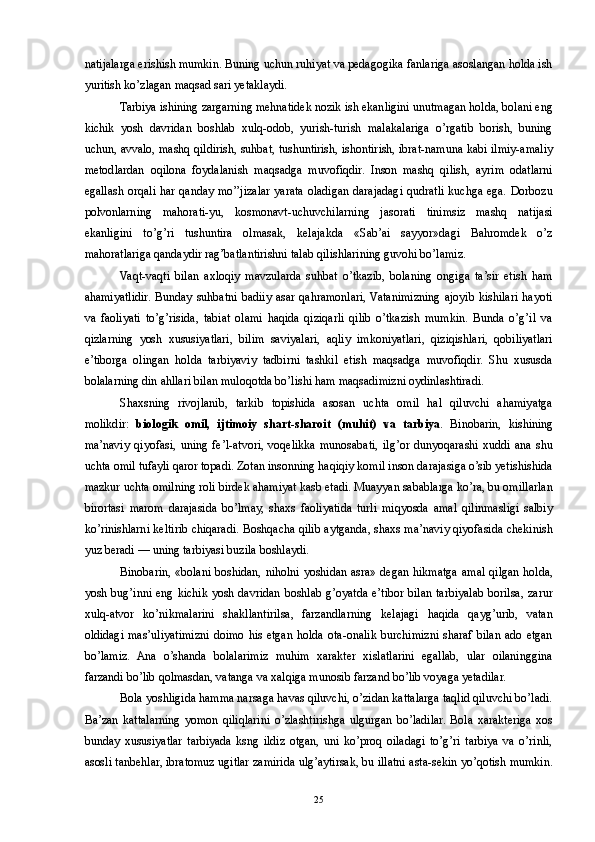 natijalarga erishish mumkin. Buning uchun ruhiyat va pedagogika fanlariga asoslangan holda ish
yuritish ko’zlagan maqsad sari yetaklaydi. 
Tarbiya ishining zargarning mehnatidek nozik ish ekanligini unutmagan holda, bolani eng
kichik   yosh   davridan   boshlab   xulq-odob,   yurish-turish   malakalariga   o’rgatib   borish,   buning
uchun, avvalo, mashq qildirish, suhbat, tushuntirish, ishontirish, ibrat-namuna kabi ilmiy-amaliy
metodlardan   oqilona   foydalanish   maqsadga   muvofiqdir.   Inson   mashq   qilish,   ayrim   odatlarni
egallash orqali har qanday mo’’jizalar yarata oladigan darajadagi qudratli kuchga ega. Dorbozu
polvonlarning   mahorati-yu,   kosmonavt-uchuvchilarning   jasorati   tinimsiz   mashq   natijasi
ekanligini   to’g’ri   tushuntira   olmasak,   kelajakda   «Sab’ai   sayyor»dagi   Bahromdek   o’z
mahoratlariga qandaydir rag’batlantirishni talab qilishlarining guvohi bo’lamiz. 
Vaqt-vaqti   bilan   axloqiy   mavzularda   suhbat   o’tkazib,   bolaning   ongiga   ta’sir   etish   ham
ahamiyatlidir.  Bunday  suhbatni   badiiy   asar  qahramonlari,  Vatanimizning  ajoyib  kishilari  hayoti
va   faoliyati   to’g’risida,   tabiat   olami   haqida   qiziqarli   qilib   o’tkazish   mumkin.   Bunda   o’g’il   va
qizlarning   yosh   xususiyatlari,   bilim   saviyalari,   aqliy   imkoniyatlari,   qiziqishlari,   qobiliyatlari
e’tiborga   olingan   holda   tarbiyaviy   tadbirni   tashkil   etish   maqsadga   muvofiqdir.   Shu   xususda
bolalarning din ahllari bilan muloqotda bo’lishi ham maqsadimizni oydinlashtiradi. 
Shaxsning   rivojlanib,   tarkib   topishida   asosan   uchta   omil   hal   qiluvchi   ahamiyatga
molikdir:   biologik   omil,   ijtimoiy   shart-sharoit   (muhit)   va   tarbiya .   Binobarin,   kishining
ma’naviy   qiyofasi,   uning   fe’l-atvori,   voqelikka   munosabati,   ilg’or   dunyoqarashi   xuddi   ana   shu
uchta omil tufayli qaror topadi. Zotan insonning haqiqiy komil inson darajasiga o’sib yetishishida
mazkur uchta omilning roli birdek ahamiyat kasb etadi. Muayyan sabablarga ko’ra, bu omillarlan
birortasi   marom   darajasida   bo’lmay,   shaxs   faoliyatida   turli   miqyosda   amal   qilinmasligi   salbiy
ko’rinishlarni keltirib chiqaradi. Boshqacha qilib aytganda, shaxs ma’naviy qiyofasida chekinish
yuz beradi — uning tarbiyasi buzila boshlaydi. 
Binobarin, «bolani boshidan, niholni yoshidan asra» degan hikmatga amal qilgan holda,
yosh bug’inni eng kichik yosh davridan boshlab g’oyatda e’tibor bilan tarbiyalab borilsa, zarur
xulq-atvor   ko’nikmalarini   shakllantirilsa,   farzandlarning   kelajagi   haqida   qayg’urib,   vatan
oldidagi  mas’uliyatimizni  doimo   his   etgan   holda  ota-onalik   burchimizni   sharaf   bilan   ado  etgan
bo’lamiz.   Ana   o’shanda   bolalarimiz   muhim   xarakter   xislatlarini   egallab,   ular   oilaninggina
farzandi bo’lib qolmasdan, vatanga va xalqiga munosib farzand bo’lib voyaga yetadilar. 
Bola yoshligida hamma narsaga havas qiluvchi, o’zidan kattalarga taqlid qiluvchi bo’ladi.
Ba’zan   kattalarning   yomon   qiliqlarini   o’zlashtirishga   ulgurgan   bo’ladilar.   Bola   xarakteriga   xos
bunday   xususiyatlar   tarbiyada   ksng   ildiz   otgan,   uni   ko’proq   oiladagi   to’g’ri   tarbiya   va   o’rinli,
asosli tanbehlar, ibratomuz ugitlar zamirida ulg’aytirsak, bu illatni asta-sekin yo’qotish mumkin.
  25 