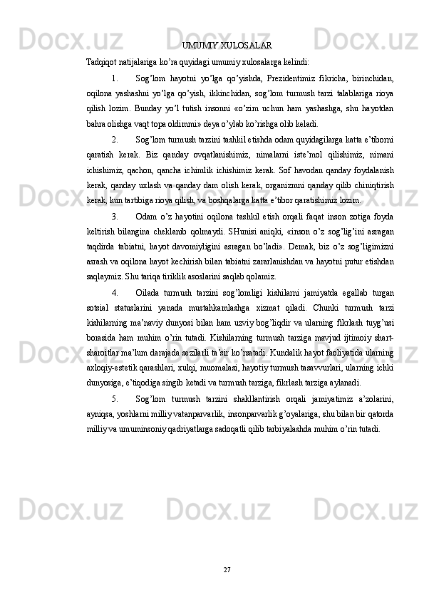 UMUMIY XULOSALAR 
Tadqiqot natijalariga ko’ra quyidagi umumiy xulosalarga kelindi: 
1. Sog’lom   hayotni   yo’lga   qo’yishda,   Prezidentimiz   fikricha,   birinchidan,
oqilona   yashashni   yo’lga   qo’yish,   ikkinchidan,   sog’lom   turmush   tarzi   talablariga   rioya
qilish   lozim.   Bunday   yo’l   tutish   insonni   «o’zim   uchun   ham   yashashga,   shu   hayotdan
bahra olishga vaqt topa oldimmi» deya o’ylab ko’rishga olib keladi. 
2. Sog’lom turmush tarzini tashkil etishda odam quyidagilarga katta e’tiborni
qaratish   kerak.   Biz   qanday   ovqatlanishimiz,   nimalarni   iste’mol   qilishimiz,   nimani
ichishimiz,   qachon,   qancha   ichimlik   ichishimiz   kerak.   Sof   havodan   qanday   foydalanish
kerak,   qanday   uxlash   va   qanday   dam   olish   kerak,   organizmni   qanday   qilib   chiniqtirish
kerak, kun tartibiga rioya qilish, va boshqalarga katta e’tibor qaratishimiz lozim. 
3. Odam   o’z   hayotini   oqilona   tashkil   etish   orqali   faqat   inson   zotiga   foyda
keltirish   bilangina   cheklanib   qolmaydi.   SHunisi   aniqki,   «inson   o’z   sog’lig’ini   asragan
taqdirda   tabiatni,   hayot   davomiyligini   asragan   bo’ladi».   Demak,   biz   o’z   sog’ligimizni
asrash va oqilona hayot kechirish bilan tabiatni zararlanishdan va hayotni putur etishdan
saqlaymiz.  Shu tariqa tiriklik asoslarini saqlab qolamiz. 
4. Oilada   turmush   tarzini   sog ’ lomligi   kishilarni   jamiyatda   egallab   turgan
sotsial   statuslarini   yanada   mustahkamlashga   xizmat   qiladi .   Chunki   turmush   tarzi
kishilarning   ma ’ naviy   dunyosi   bilan   ham   uzviy   bog ’ liqdir   va   ularning   fikrlash   tuyg ’ usi
borasida   ham   muhim   o ’ rin   tutadi .   Kishilarning   turmush   tarziga   mavjud   ijtimoiy   shart-
sharoitlar ma’lum darajada sezilarli ta’sir ko’rsatadi. Kundalik hayot faoliyatida ularning
axloqiy-estetik qarashlari, xulqi, muomalasi, hayotiy turmush tasavvurlari, ularning ichki
dunyosiga, e’tiqodiga singib ketadi va turmush tarziga, fikrlash tarziga aylanadi. 
5. Sog’lom   turmush   tarzini   shakllantirish   orqali   jamiyatimiz   a’zolarini,
ayniqsa, yoshlarni milliy vatanparvarlik, insonparvarlik g’oyalariga, shu bilan bir qatorda
milliy va umuminsoniy qadriyatlarga sadoqatli qilib tarbiyalashda muhim o’rin tutadi. 
 
  27 