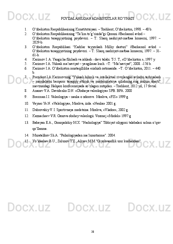 FOYDALANILGAN ADABIYOTLAR RO’YHATI  
 
1. O’zbekiston Respublikasining Konstitutsiyasi. – Toshkent, O’zbekiston, 1998. – 48 b. 
2. O’zbekiston Respublikasining “Ta’lim to’g’risida”gi Qonuni //Barkamol avlod – 
O’zbekiston   taraqqiyotining   poydevori.   –   T.:   Sharq   nashriyot-matbaa   konserni,   1997.   –
2029-b. 
3. O’zbekiston   Respublikasi   “Kadrlar   tayyorlash   Milliy   dasturi”   //Barkamol   avlod   –
O’zbekiston taraqqiyotining poydevori. – T.: Sharq nashriyot-matbaa konserni, 1997. – 31-
61-b. 
4. Karimov I. A. Yangicha fikrlash va ishlash - davr talabi. T-5. T., «O’zbekiston », 1997 y. 
5. Karimov I.A. Yuksak ma’naviyat – yengilmas kuch. –T.: “Ma’naviyat”, 2008. -176 b. 
6. Karimov I.A. O’zbekiston mustaqillikka erishish ostonasida. –T.: O’zbekiston, 2011. – 440
b. 
7. Prezident I.A.Karimovning “Yuksak bilimli va intellektual rivojlangan avlodni tarbiyalash
–   mamlakatni   barqaror   taraqqiy   ettirish   va   modernizatsiya   qilishning   eng   muhim   sharti”
mavzusidagi Halqaro konferensiyada so’zlagan nutqidan. – Toshkent, 2012 yil, 17 fevral. 
8. Ananev V.A. Davidenko D.N. «Obshaya valeologiya» SPB. BPA. 2000 
9. Brexman I.I. Valeologiya – nauka o zdorove.  Moskva, «FIS» 1999 g. 
10. Vayner Ye.N. «Valelogiya», Moskva, izda.  «Nauka» 2001 g. 
11. Dubrovskiy V. I. Sportivnaya medetsina.  Moskva, «Vlados», 2002 g. 
12. Kaznacheev V.R. Osnova obshey valeologii.  Voronej «Modek» 1997 g 
13. Babayan E.A., Gonopolskiy M.X. “Narkologiya” Tibbiyot oliygoxi talabalari uchun o’quv
qo’llanma. 
14. Muratalibov Sh.A. "Psihologiyadan ma`lumotnoma". 2004. 
15. Yo’ldashev B.U., Zulunov Y.Z., Aliyev M.M."Giyohvandlik umr kushandasi". 
 
 
  28 