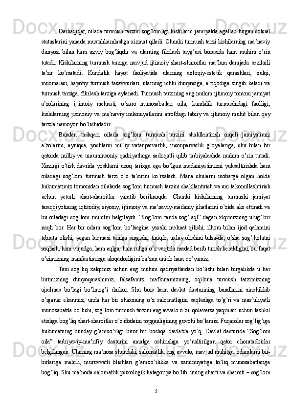 Darhaqiqat, oilada turmush tarzini sog’lomligi kishilarni jamiyatda egallab turgan sotsial
statuslarini yanada mustahkamlashga xizmat qiladi. Chunki turmush tarzi kishilarning ma’naviy
dunyosi   bilan   ham   uzviy   bog’liqdir   va   ularning   fikrlash   tuyg’usi   borasida   ham   muhim   o’rin
tutadi.   Kishilarning   turmush   tarziga   mavjud   ijtimoiy   shart-sharoitlar   ma’lum   darajada   sezilarli
ta’sir   ko’rsatadi.   Kundalik   hayot   faoliyatida   ularning   axloqiy-estetik   qarashlari,   xulqi,
muomalasi,  hayotiy  turmush   tasavvurlari,   ularning   ichki   dunyosiga,  e’tiqodiga  singib   ketadi   va
turmush tarziga, fikrlash tarziga aylanadi. Turmush tarzining eng muhim ijtimoiy tomoni jamiyat
a’zolarining   ijtimoiy   mehnati,   o’zaro   munosabatlar,   oila,   kundalik   turmushidagi   faolligi,
kishilarning   jismoniy   va   ma’naviy   imkoniyatlarini   atrofdagi   tabiiy   va   ijtimoiy   muhit   bilan   qay
tarzda namoyon bo’lishidadir. 
Bundan   tashqari   oilada   sog’lom   turmush   tarzini   shakllantirish   orqali   jamiyatimiz
a’zolarini,   ayniqsa,   yoshlarni   milliy   vatanparvarlik,   insonparvarlik   g’oyalariga,   shu   bilan   bir
qatorda   milliy   va   umuminsoniy   qadriyatlarga   sadoqatli   qilib   tarbiyalashda   muhim   o’rin   tutadi.
Xozirgi   o’tish   davrida   yoshlarni   uzoq   tarixga   ega   bo’lgan   madaniyatimizni   yuksaltirishda   ham
oiladagi   sog’lom   turmush   tarzi   o’z   ta’sirini   ko’rsatadi.   Mana   shularni   inobatga   olgan   holda
hukumatimiz tomonidan oilalarda sog’lom turmush tarzini shakllantirish va uni takomillashtirish
uchun   yetarli   shart-sharoitlar   yaratib   berilmoqda.   Chunki   kishilarning   turmushi   jamiyat
taraqqiyotining iqtisodiy, siyosiy, ijtimoiy va ma’naviy-madaniy jihatlarini o’zida aks ettiradi va
bu   oiladagi   sog’lom   muhitni   belgilaydi.   “Sog’lom   tanda   sog’  aql”   degan   xlqimizning   ulug’  bir
naqli   bor.   Har   bir   odam   sog’lom   bo’lsagina   yaxshi   mehnat   qilishi,   ilhom   bilan   ijod   qalamini
tebrata   olishi,   yegan   luqmasi   taniga   singishi,   tiniqib,   uxlay   olishini   bilsa-da,   o’sha   sog’  holatni
saqlash, ham vujudga, ham aqlga, ham ruhga o’z vaqtida madad berib turish kerakligini, bu faqat
o’zimizning manfaatimizga aloqadorligini ba’zan unitib ham qo’yamiz. 
Tani   sog’liq   xalqimiz   uchun   eng   muhim   qadriyatlardan   bo’lishi   bilan   birgalikda   u   har
birimizning   dunyoqarashimiz,   falsafamiz,   mafkuramizning,   oqilona   turmush   tarzimizning
ajralmas   bo’lagi   bo’lmog’i   darkor.   Shu   bois   ham   davlat   dasturining   bandlarini   sinchiklab
o’rganar   ekanmiz,   unda   har   bir   shaxsning   o’z   salomatligini   saqlashga   to’g’ri   va   mas’uliyatli
munosabatda bo’lishi, sog’lom turmush tarzini eng avvalo o’zi, qolaversa yaqinlari uchun tashkil
etishga bog’liq shart-sharoitlar o’z ifodaini topganligining guvohi bo’lamiz. Fuqarolar sog’lig’iga
hukumatning   bunday   g’amxo’rligi   biror   bir   boshqa   davlatda   yo’q.   Davlat   dasturida   “Sog’lom
oila”   tarbiyaviy-ma’rifiy   dasturini   amalga   oshirishga   yo’naltirilgan   qator   choratadbirlar
belgilangan. Ularning ma’nosa shundaki, salomatlik, eng avvalo, mavjud muhitga, odamlarni bir-
birlariga   mehrli,   muruvvatli   blishlari   g’amxo’rlikka   va   samimiyatiga   to’liq   munosabatlariga
bog’liq. Shu ma’noda salomatlik psixologik kategoriya bo’lib, uning sharti va sharoiti – sog’lom
  5 