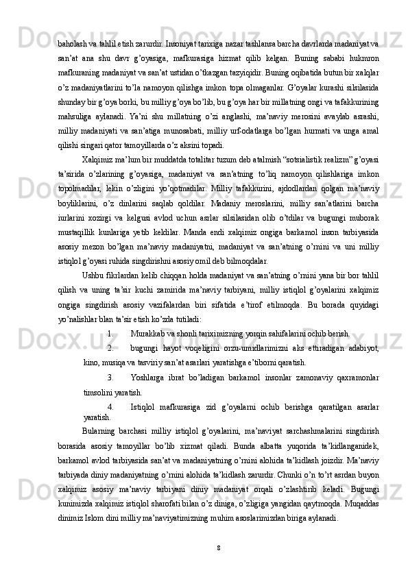 baholash va tahlil etish zarurdir. Insoniyat tarixiga nazar tashlansa barcha davrlarda madaniyat va
san’at   ana   shu   davr   g’oyasiga,   mafkurasiga   hizmat   qilib   kelgan.   Buning   sababi   hukmron
mafkuraning madaniyat va san’at ustidan o’tkazgan tazyiqidir. Buning oqibatida butun bir xalqlar
o’z madaniyatlarini to’la namoyon qilishga imkon topa olmaganlar. G’oyalar kurashi silsilasida
shunday bir g’oya borki, bu milliy g’oya bo’lib, bu g’oya har bir millatning ongi va tafakkurining
mahsuliga   aylanadi.   Ya’ni   shu   millatning   o’zi   anglashi,   ma’naviy   merosini   avaylab   asrashi,
milliy   madaniyati   va   san’atiga   munosabati,   milliy   urf-odatlarga   bo’lgan   hurmati   va   unga   amal
qilishi singari qator tamoyillarda o’z aksini topadi. 
Xalqimiz ma’lum bir muddatda totalitar tuzum deb atalmish “sotsialistik realizm” g’oyasi
ta’sirida   o’zlarining   g’oyasiga,   madaniyat   va   san’atning   to’liq   namoyon   qilishlariga   imkon
topolmadilar,   lekin   o’zligini   yo’qotmadilar.   Milliy   tafakkurini,   ajdodlardan   qolgan   ma’naviy
boyliklarini,   o’z   dinlarini   saqlab   qoldilar.   Madaniy   meroslarini,   milliy   san’atlarini   barcha
iurlarini   xozirgi   va   kelgusi   avlod   uchun   asrlar   silsilasidan   olib   o’tdilar   va   bugungi   muborak
mustaqillik   kunlariga   yetib   keldilar.   Manda   endi   xalqimiz   ongiga   barkamol   inson   tarbiyasida
asosiy   mezon   bo’lgan   ma’naviy   madaniyatni,   madaniyat   va   san’atning   o’rnini   va   uni   milliy
istiqlol g’oyasi ruhida singdirishni asosiy omil deb bilmoqdalar. 
Ushbu fikrlardan kelib chiqqan holda madaniyat va san’atning o’rnini yana bir bor tahlil
qilish   va   uning   ta’sir   kuchi   zamirida   ma’naviy   tarbiyani,   milliy   istiqlol   g’oyalarini   xalqimiz
ongiga   singdirish   asosiy   vazifalardan   biri   sifatida   e’tirof   etilmoqda.   Bu   borada   quyidagi
yo’nalishlar blan ta’sir etish ko’zda tutiladi: 
1. Murakkab va shonli tariximizning yorqin sahifalarini ochib berish. 
2. bugungi   hayot   voqeligini   orzu-umidlarimizni   aks   ettiradigan   adabiyot,
kino, musiqa va tasviriy san’at asarlari yaratishga e’tiborni qaratish. 
3. Yoshlarga   ibrat   bo’ladigan   barkamol   insonlar   zamonaviy   qaxramonlar
timsolini yaratish. 
4. Istiqlol   mafkurasiga   zid   g’oyalarni   ochib   berishga   qaratilgan   asarlar
yaratish. 
Bularning   barchasi   milliy   istiqlol   g’oyalarini,   ma’naviyat   sarchashmalarini   singdirish
borasida   asosiy   tamoyillar   bo’lib   xizmat   qiladi.   Bunda   albatta   yuqorida   ta’kidlanganidek,
barkamol avlod tarbiyasida san’at va madaniyatning o’rnini alohida ta’kidlash joizdir. Ma’naviy
tarbiyada diniy madaniyatning o’rnini alohida ta’kidlash zarurdir. Chunki o’n to’rt asrdan buyon
xalqimiz   asosiy   ma’naviy   tarbiyani   diniy   madaniyat   orqali   o’zlashtirib   keladi.   Bugungi
kunimizda xalqimiz istiqlol sharofati bilan o’z diniga, o’zligiga yangidan qaytmoqda. Muqaddas
dinimiz Islom dini milliy ma’naviyatimizning muhim asoslarimizdan biriga aylanadi. 
  8 