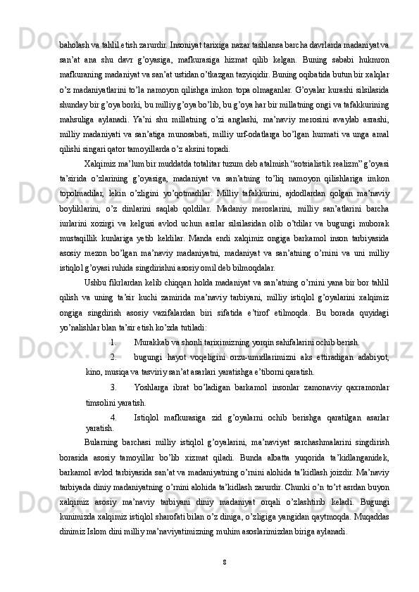 baholash va tahlil etish zarurdir. Insoniyat tarixiga nazar tashlansa barcha davrlarda madaniyat va
san’at   ana   shu   davr   g’oyasiga,   mafkurasiga   hizmat   qilib   kelgan.   Buning   sababi   hukmron
mafkuraning madaniyat va san’at ustidan o’tkazgan tazyiqidir. Buning oqibatida butun bir xalqlar
o’z madaniyatlarini to’la namoyon qilishga imkon topa olmaganlar. G’oyalar kurashi silsilasida
shunday bir g’oya borki, bu milliy g’oya bo’lib, bu g’oya har bir millatning ongi va tafakkurining
mahsuliga   aylanadi.   Ya’ni   shu   millatning   o’zi   anglashi,   ma’naviy   merosini   avaylab   asrashi,
milliy   madaniyati   va   san’atiga   munosabati,   milliy   urf-odatlarga   bo’lgan   hurmati   va   unga   amal
qilishi singari qator tamoyillarda o’z aksini topadi. 
Xalqimiz ma’lum bir muddatda totalitar tuzum deb atalmish “sotsialistik realizm” g’oyasi
ta’sirida   o’zlarining   g’oyasiga,   madaniyat   va   san’atning   to’liq   namoyon   qilishlariga   imkon
topolmadilar,   lekin   o’zligini   yo’qotmadilar.   Milliy   tafakkurini,   ajdodlardan   qolgan   ma’naviy
boyliklarini,   o’z   dinlarini   saqlab   qoldilar.   Madaniy   meroslarini,   milliy   san’atlarini   barcha
iurlarini   xozirgi   va   kelgusi   avlod   uchun   asrlar   silsilasidan   olib   o’tdilar   va   bugungi   muborak
mustaqillik   kunlariga   yetib   keldilar.   Manda   endi   xalqimiz   ongiga   barkamol   inson   tarbiyasida
asosiy   mezon   bo’lgan   ma’naviy   madaniyatni,   madaniyat   va   san’atning   o’rnini   va   uni   milliy
istiqlol g’oyasi ruhida singdirishni asosiy omil deb bilmoqdalar. 
Ushbu fikrlardan kelib chiqqan holda madaniyat va san’atning o’rnini yana bir bor tahlil
qilish   va   uning   ta’sir   kuchi   zamirida   ma’naviy   tarbiyani,   milliy   istiqlol   g’oyalarini   xalqimiz
ongiga   singdirish   asosiy   vazifalardan   biri   sifatida   e’tirof   etilmoqda.   Bu   borada   quyidagi
yo’nalishlar blan ta’sir etish ko’zda tutiladi: 
1. Murakkab va shonli tariximizning yorqin sahifalarini ochib berish. 
2. bugungi   hayot   voqeligini   orzu-umidlarimizni   aks   ettiradigan   adabiyot,
kino, musiqa va tasviriy san’at asarlari yaratishga e’tiborni qaratish. 
3. Yoshlarga   ibrat   bo’ladigan   barkamol   insonlar   zamonaviy   qaxramonlar
timsolini yaratish. 
4. Istiqlol   mafkurasiga   zid   g’oyalarni   ochib   berishga   qaratilgan   asarlar
yaratish. 
Bularning   barchasi   milliy   istiqlol   g’oyalarini,   ma’naviyat   sarchashmalarini   singdirish
borasida   asosiy   tamoyillar   bo’lib   xizmat   qiladi.   Bunda   albatta   yuqorida   ta’kidlanganidek,
barkamol avlod tarbiyasida san’at va madaniyatning o’rnini alohida ta’kidlash joizdir. Ma’naviy
tarbiyada diniy madaniyatning o’rnini alohida ta’kidlash zarurdir. Chunki o’n to’rt asrdan buyon
xalqimiz   asosiy   ma’naviy   tarbiyani   diniy   madaniyat   orqali   o’zlashtirib   keladi.   Bugungi
kunimizda xalqimiz istiqlol sharofati bilan o’z diniga, o’zligiga yangidan qaytmoqda. Muqaddas
dinimiz Islom dini milliy ma’naviyatimizning muhim asoslarimizdan biriga aylanadi. 
  8