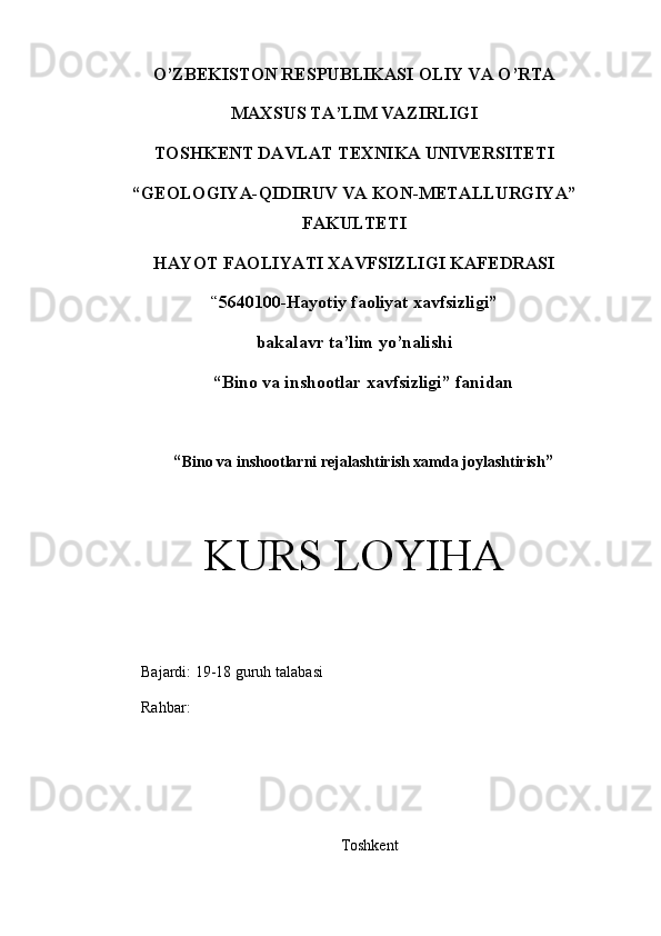 O’ZBEKISTON RESPUBLIKASI OLIY VA O’RTA
MAXSUS TA’LIM VAZIRLIGI
TOS H KENT DAVLAT TEXNIKA UNIVERSITETI 
“ GEOLOGIYA-QIDIRUV VA  KON - METALLURGIY A ”
FAKULTETI
HAYOT FAOLIYATI XAVFSIZLIGI KAFEDRASI
“ 5640100-Hayotiy faoliyat xavfsizligi”
bakalavr ta’lim yo’nalishi 
“Bino va inshootlar xavfsizligi” fanidan
“ Bino va inshootlarni rejalashtirish xamda joylashtirish ”
KURS LOYIHA
             Bajardi:  19-18  guruh  talaba si                                  
             Rahbar:                                                                      
           
Toshkent