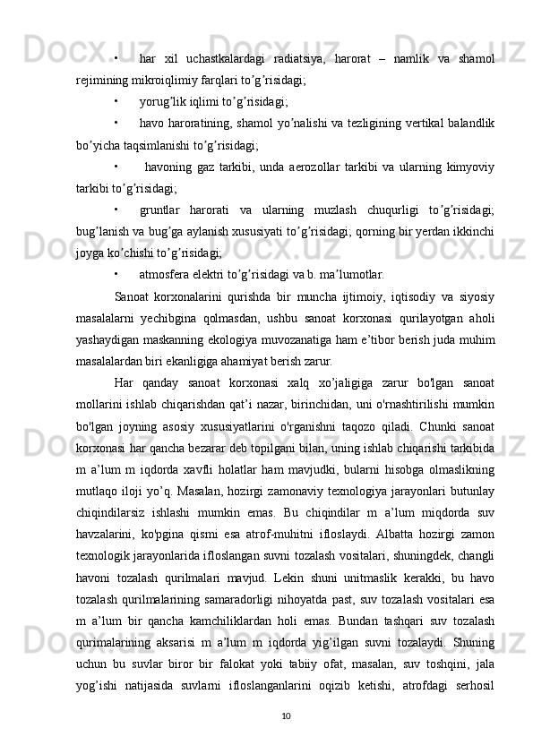 • har   xil   uchastkalardagi   radiatsiya,   harorat   –   namlik   va   shamol
rejimining mikroiqlimiy farqlari to g risidagi; ʼ ʼ
• yorug lik iqlimi to g risidagi; 	
ʼ ʼ ʼ
• havo haroratining, shamol  yo nalishi va tezligining vertikal balandlik	
ʼ
bo yicha taqsimlanishi to g risidagi; 	
ʼ ʼ ʼ
•   havoning   gaz   tarkibi,   unda   aerozollar   tarkibi   va   ularning   kimyoviy
tarkibi to g risidagi; 	
ʼ ʼ
• gruntlar   harorati   va   ularning   muzlash   chuqurligi   to g risidagi;	
ʼ ʼ
bug lanish va bug ga aylanish xususiyati to g risidagi; qorning bir yerdan ikkinchi	
ʼ ʼ ʼ ʼ
joyga ko chishi to g risidagi; 	
ʼ ʼ ʼ
• atmosfera elektri to g risidagi va b. ma lumotlar.	
ʼ ʼ ʼ
Sanoat   korxonalarini   qurishda   bir   muncha   ijtimoiy,   iqtisodiy   va   siyosiy
masalalarni   yechibgina   qolmasdan,   ushbu   sanoat   korxonasi   qurilayotgan   aholi
yashaydigan maskanning ekologiya muvozanatiga ham e’tibor berish juda muhim
masalalardan biri ekanligiga ahamiyat berish zarur.
Har   qanday   sanoat   korxonasi   xalq   xo’jaligiga   zarur   bo'lgan   sanoat
mollarini   ishlab  chiqarishdan   qat’i   nazar, birinchidan, uni   o'rnashtirilishi  mumkin
bo'lgan   joyning   asosiy   xususiyatlarini   o'rganishni   taqozo   qiladi.   Chunki   sanoat
korxonasi har qancha bezarar deb topilgani bilan, uning ishlab chiqarishi tarkibida
m   a’lum   m   iqdorda   xavfli   holatlar   ham   mavjudki,   bularni   hisobga   olmaslikning
mutlaqo   iloji   yo’q.   Masalan,   hozirgi   zamonaviy   texnologiya   jarayonlari   butunlay
chiqindilarsiz   ishlashi   mumkin   emas.   Bu   chiqindilar   m   a’lum   miqdorda   suv
havzalarini,   ko'pgina   qismi   esa   atrof-muhitni   ifloslaydi.   Albatta   hozirgi   zamon
texnologik jarayonlarida ifloslangan suvni tozalash vositalari, shuningdek, changli
havoni   tozalash   qurilmalari   mavjud.   Lekin   shuni   unitmaslik   kerakki,   bu   havo
tozalash   qurilmalarining   samaradorligi   nihoyatda   past,   suv   tozalash   vositalari   esa
m   a’lum   bir   qancha   kamchiliklardan   holi   emas.   Bundan   tashqari   suv   tozalash
qurimalarining   aksarisi   m   a’lum   m   iqdorda   yig’ilgan   suvni   tozalaydi.   Shuning
uchun   bu   suvlar   biror   bir   falokat   yoki   tabiiy   ofat,   masalan,   suv   toshqini,   jala
yog’ishi   natijasida   suvlarni   ifloslanganlarini   oqizib   ketishi,   atrofdagi   serhosil
10 