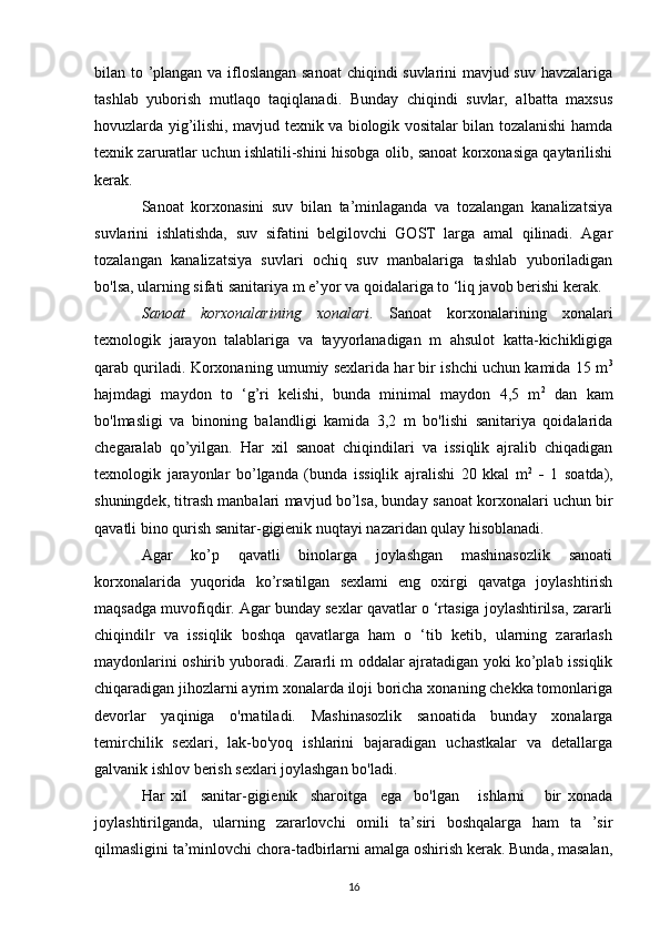 bilan to ’plangan va ifloslangan sanoat  chiqindi suvlarini mavjud suv havzalariga
tashlab   yuborish   mutlaqo   taqiqlanadi.   Bunday   chiqindi   suvlar,   albatta   maxsus
hovuzlarda yig’ilishi, mavjud texnik va biologik vositalar bilan tozalanishi hamda
texnik zaruratlar uchun ishlatili-shini hisobga olib, sanoat korxonasiga qaytarilishi
kerak.
Sanoat   korxonasini   suv   bilan   ta’minlaganda   va   tozalangan   kanalizatsiya
suvlarini   ishlatishda,   suv   sifatini   belgilovchi   GOST   larga   amal   qilinadi.   Agar
tozalangan   kanalizatsiya   suvlari   ochiq   suv   manbalariga   tashlab   yuboriladigan
bo'lsa, ularning sifati sanitariya m e’yor va qoidalariga to ‘liq javob berishi kerak.
Sanoat   korxonalarining   xonalari .   Sanoat   korxonalarining   xonalari
texnologik   jarayon   talablariga   va   tayyorlanadigan   m   ahsulot   katta-kichikligiga
qarab quriladi. Korxonaning umumiy sexlarida har bir ishchi uchun kamida 15 m 3
hajmdagi   maydon   to   ‘g’ri   kelishi,   bunda   minimal   maydon   4,5   m 2
  dan   kam
bo'lmasligi   va   binoning   balandligi   kamida   3,2   m   bo'lishi   sanitariya   qoidalarida
chegaralab   qo’yilgan.   Har   xil   sanoat   chiqindilari   va   issiqlik   ajralib   chiqadigan
texnologik   jarayonlar   bo’lganda   (bunda   issiqlik   ajralishi   20   kkal   m 2
  -   1   soatda),
shuningdek, titrash manbalari mavjud bo’lsa, bunday   sanoat korxonalari uchun bir
qavatli bino qurish sanitar-gigienik nuqtayi nazaridan qulay hisoblanadi.
Agar   ko’p   qavatli   binolarga   joylashgan   mashinasozlik   sanoati
korxonalarida   yuqorida   ko’rsatilgan   sexlami   eng   oxirgi   qavatga   joylashtirish
maqsadga muvofiqdir. Agar bunday sexlar qavatlar o ‘rtasiga joylashtirilsa, zararli
chiqindilr   va   issiqlik   boshqa   qavatlarga   ham   o   ‘tib   ketib,   ularning   zararlash
maydonlarini oshirib yuboradi. Zararli m oddalar ajratadigan yoki ko’plab issiqlik
chiqaradigan jihozlarni ayrim xonalarda iloji boricha xonaning chekka tomonlariga
devorlar   yaqiniga   o'rnatiladi.   Mashinasozlik   sanoatida   bunday   xonalarga
temirchilik   sexlari,   lak-bo'yoq   ishlarini   bajaradigan   uchastkalar   va   detallarga
galvanik ishlov berish sexlari joylashgan bo'ladi.
Har   xil     sanitar-gigienik     sharoitga     ega     bo'lgan       ishlarni       bir   xonada
joylashtirilganda,   ularning   zararlovchi   omili   ta’siri   boshqalarga   ham   ta   ’sir
qilmasligini ta’minlovchi chora-tadbirlarni amalga oshirish kerak. Bunda, masalan,
16 