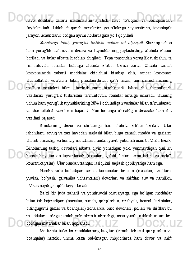 havo   dushlari,   zararli   mashinalarni   ajratish,   havo   to'siqlari   va   boshqalardan
foydalaniladi.   Ishlab   chiqarish   xonalarini   yerto’lalarga   joylashtirish,   texnologik
jarayon uchun zarur bo'lgan ayrim hollardagina yo’l qo'yiladi.
Xonalarga  tabiiy  yorug'lik  tushishi  muhim  rol  o'ynaydi .  Shuning uchun
ham   yorug'lik   tushiruvchi   deraza   va   tuynuklarning   joylashishiga   alohida   e’tibor
beriladi va bular albatta hisoblab chiqiladi. Tepa tomondan yorug'lik tushishini  ta
’m   inlovchi   fonarlar   holatiga   alohida   e’tibor   berish   zarur.   Chunki   sanoat
korxonalarida   zaharli   moddalar   chiqishini   hisobga   olib,   sanoat   korxonasi
shamollatish   vositalari   bilan   jihozlanishidan   qat’i   nazar,   uni   shamollatishning
ma’lum   vositalari   bilan   jihozlash   zarur   hisoblanadi.   Mana   shu   shamollatish
vazifasini   yorug’lik   tushirishni   ta’minlovchi   fonarlar   amalga   oshiradi.   Shuning
uchun ham yorug’lik tuynuklarining 20% i ochiladigan vositalar bilan ta’minlanadi
va   shamollatish   vazifasini   bajaradi.   Yon   tomonga   o’rnatilgan   derazalar   ham   shu
vazifani bajaradi.
Binolarning   devor   va   shiftlariga   ham   alohida   e’tibor   beriladi.   Ular
ishchilarni   sovuq   va   zax   havodan   saqlashi   bilan   birga   zaharli   modda   va   gazlarni
shimib olmasligi va bunday moddalarni undan yuvib yuborish oson boMishi kerak.
Binolarning   tashqi   devorlari   albatta   qiyin   yonadigan   yoki   yonmaydigan   qurilish
konstruksiyalaridan   tayyorlanadi   (masalan,   go’sht,   beton,   temir-beton   va   metall
konstruksiyalar). Ular bundan tashqari issiqlikni saqlash qobiliyatiga ham ega.
Namlik   ko’p   bo’ladigan   sanoat   korxonalari   binolari   (masalan,   detallarni
yuvish,   bo’yash,   galvanika   uchastkalari)   devorlari   va   shiftlari   suv   va   namlikni
oMkazmaydigan qilib tayyorlanadi.
Ba’zi   bir   juda   zaharli   va   yemiruvchi   xususiyatga   ega   bo’lgan   moddalar
bilan   ish   bajaradigan   (masalan,   simob,   qo’rg’oshin,   mishyak,   benzol,   kislotalar,
oltingugurtli gazlar va boshqalar) xonalarda, bino devorlari, pollari va shiftlari bu
m   oddalarni   o'ziga   jamlab   yoki   shimib   olmasligi,   oson   yuvib   tashlash   m   um   kin
boMgan materiallar bilan qoplanadi.
Ma’lumki  ba’zi   bir   moddalarning  bug’lari  (simob,  tetraetil  qo’rg’oshin  va
boshqalar)   hattoki,   uncha   katta   boMmagan   miqdorlarda   ham   devor   va   shift
17