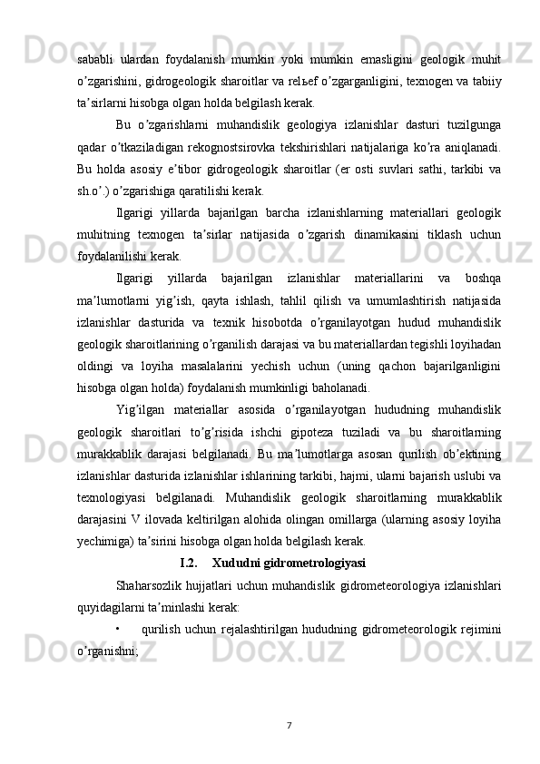 sababli   ulardan   foydalanish   mumkin   yoki   mumkin   emasligini   geologik   muhit
o zgarishini, gidrogeologik sharoitlar va relʼ ь ef o zgarganligini, texnogen va tabiiy	ʼ
ta sirlarni hisobga olgan holda belgilash kerak. 	
ʼ
Bu   o zgarishlarni   muhandislik   geologiya   izlanishlar   dasturi   tuzilgunga	
ʼ
qadar   o tkaziladigan   rekognostsirovka   tekshirishlari   natijalariga   ko ra   aniqlanadi.	
ʼ ʼ
Bu   holda   asosiy   e tibor   gidrogeologik   sharoitlar   (er   osti   suvlari   sathi,   tarkibi   va	
ʼ
sh.o .) o zgarishiga qaratilishi kerak.	
ʼ ʼ
Ilgarigi   yillarda   bajarilgan   barcha   izlanishlarning   materiallari   geologik
muhitning   texnogen   ta sirlar   natijasida   o zgarish   dinamikasini   tiklash   uchun	
ʼ ʼ
foydalanilishi kerak. 
Ilgarigi   yillarda   bajarilgan   izlanishlar   materiallarini   va   boshqa
ma lumotlarni   yig ish,   qayta   ishlash,   tahlil   qilish   va   umumlashtirish   natijasida	
ʼ ʼ
izlanishlar   dasturida   va   texnik   hisobotda   o rganilayotgan   hudud   muhandislik	
ʼ
geologik sharoitlarining o rganilish darajasi va bu materiallardan tegishli loyihadan	
ʼ
oldingi   va   loyiha   masalalarini   yechish   uchun   (uning   qachon   bajarilganligini
hisobga olgan holda) foydalanish mumkinligi baholanadi. 
Yig ilgan   materiallar   asosida   o rganilayotgan   hududning   muhandislik	
ʼ ʼ
geologik   sharoitlari   to g risida   ishchi   gipoteza   tuziladi   va   bu   sharoitlarning	
ʼ ʼ
murakkablik   darajasi   belgilanadi.   Bu   ma lumotlarga   asosan   qurilish   ob ektining	
ʼ ʼ
izlanishlar dasturida izlanishlar ishlarining tarkibi, hajmi, ularni bajarish uslubi va
texnologiyasi   belgilanadi.   Muhandislik   geologik   sharoitlarning   murakkablik
darajasini   V   ilovada   keltirilgan   alohida   olingan   omillarga   (ularning   asosiy   loyiha
yechimiga) ta sirini hisobga olgan holda belgilash kerak.	
ʼ
I.2. Xududni gidrometrologiyasi
Shaharsozlik   hujjatlari   uchun   muhandislik   gidrometeorologiya   izlanishlari
quyidagilarni ta minlashi kerak: 	
ʼ
• qurilish   uchun   rejalashtirilgan   hududning   gidrometeorologik   rejimini
o rganishni; 	
ʼ
7