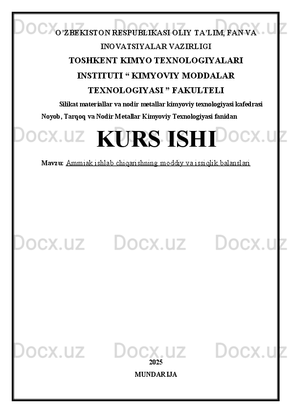 O’ZBEKISTON RESPUBLIKASI OLIY TA’LIM, FAN VA
INOVATSIYALAR VAZIRLIGI
TOSHKENT KIMYO TEXNOLOGIYALARI
INSTITUTI “ KIMYOVIY MODDALAR
TEXNOLOGIYASI ” FAKULTELI
Silikat materiallar va nodir metallar kimyoviy texnologiyasi kafedrasi
Noyob, Tarqoq va Nodir Metallar Kimyoviy Texnologiyasi fanidan
KURS ISHI
Mavzu:  Ammiak ishlab chiqarishning moddiy va issiqlik balanslari
2025
MUNDARIJA 