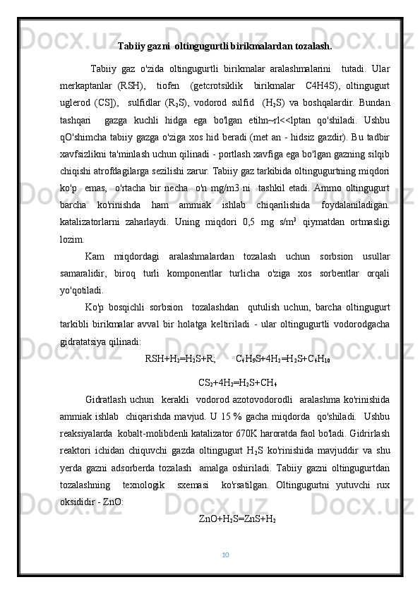 Tabiiy gazni  oltingugurtli birikmalardan tozalash.
  Tabiiy   gaz   o'zida   oltingugurtli   birikmalar   aralashmalarini     tutadi.   Ular
merkaptanlar   (RSH),     tiofen     (getcrotsiklik     birikmalar     C4H4S),   oltingugurt
uglerod   (CS]),     sulfidlar   (R
2 S),   vodorod   sulfid     (H
2 S)   va   boshqalardir.   Bundan
tashqari     gazga   kuchli   hidga   ega   bo'lgan   etihn~rl<<lptan   qo'shiladi.   Ushbu
qO'shimcha tabiiy gazga o'ziga xos hid beradi (met  an - hidsiz gazdir). Bu tadbir
xavfsizlikni ta'minlash uchun qilinadi - portlash xavfiga ega bo'lgan gazning silqib
chiqishi atrofdagilarga sezilishi zarur. Tabiiy gaz tarkibida oltingugurtning miqdori
ko'p     emas,     o'rtacha   bir   necha     o'n   mg/m3   ni     tashkil   etadi.   Ammo   oltingugurt
barcha   ko'rinishda   ham   ammiak   ishlab   chiqarilishida   foydalaniladigan.
katalizatorlarni   zaharlaydi.   Uning   miqdori   0,5   mg   s/m 3
  qiymatdan   ortmasligi
lozim.
Kam   miqdordagi   aralashmalardan   tozalash   uchun   sorbsion   usullar
samaralidir,   biroq   turli   komponentlar   turlicha   o'ziga   xos   sorbentlar   orqali
yo'qotiladi. 
Ko'p   bosqichli   sorbsion     tozalashdan     qutulish   uchun,   barcha   oltingugurt
tarkibli   birikmalar   avval   bir   holatga   keltiriladi   -   ular   oltingugurtli   vodorodgacha
gidratatsiya qilinadi:
RSH+H
2 =H
2 S+R;        C
4 H
9 S+4H
2 =H
2 S+C
4 H
10
CS
2 +4H
2 =H
2 S+CH
4
Gidratlash   uchun     kerakli     vodorod   azotovodorodli     aralashma   ko'rinishida
ammiak ishlab   chiqarishda mavjud. U 15 % gacha miqdorda   qo'shiladi.   Ushbu
reaksiyalarda  kobalt-molibdenli katalizator 670K haroratda faol bo'ladi. Gidrirlash
reaktori   ichidan   chiquvchi   gazda   oltingugurt   H
2 S   ko'rinishida   mavjuddir   va   shu
yerda   gazni   adsorberda   tozalash     amalga   oshiriladi.   Tabiiy   gazni   oltingugurtdan
tozalashning     texnologik     sxemasi     ko'rsatilgan.   Oltingugurtni   yutuvchi   rux
oksididir - ZnO:
ZnO+H
2 S=ZnS+H
2
10 