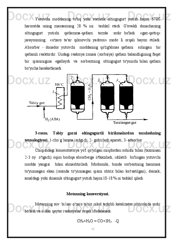 Yutuvchi   moddaning   to'liq   yoki   statistik   oltingugurt   yutish   hajmi   670K
haroratda   uning   massasining   28   %   ini     tashkil   etadi.   G'ovakli   donachaning
oltingugurt     yutishi     qatlamma-qatlam     tarzda     sodir   bo'ladi     «gaz-qattiq»
jarayonining     «o'zaro   ta'sir   qilmovchi   yadrosi»   mode   Ii   orqali   bayon   etiladi.
Absorber   -   donador   yutuvchi     moddaning   qo'zg'almas   qatlami     solingan     bir
qatlamli reaktordir. Undagi reaksiya zonasi (sorbsiya) qatlam balandligining faqat
bir     qisminigina     egallaydi     va     sorbentning     oltingugurt   to'yinishi   bilan   qatlam
bo'yicha harakatlanadi. 
3-rasm.   Tabiy   gazni   oltingugurtli   birikmalardan   tozalashning
texnalogiyasi.  1-cho`g`lanma isidgich; 2- gidrirlash aparati; 3- adsorber.
Chiqishdagi konsentratsiya yo'l qo'yilgan miqdordan oshishi bilan (taxminan
2-3   oy     o'tgach)   oqim   boshqa   absorberga   o'tkaziladi,   ishlatib     bo'lingan   yutuvchi
modda   yangisi     bilan   almashtiriladi.   Modomiki,   bunda   sorbentning   hammasi
to'yinmagan   ekan   (rasmda   to'yinmagan   qismi   shtrix   bilan   ko'rsatilgan),   demak,
amaldagi yoki dinamik oltingugurt yutish hajmi lS-18 % ni tashkil qiladi. 
                                  
                                Metanning konversiyasi. 
Metanning suv  bi1an  o'zaro ta'siri nikel tarkibli katalizator ishtirokida sodir
bo'ladi va u ikki qaytar reaksiyalar orqali ifodalanadi: 
CH
4 +H
2 O = CO+3H
2    -Q
11 