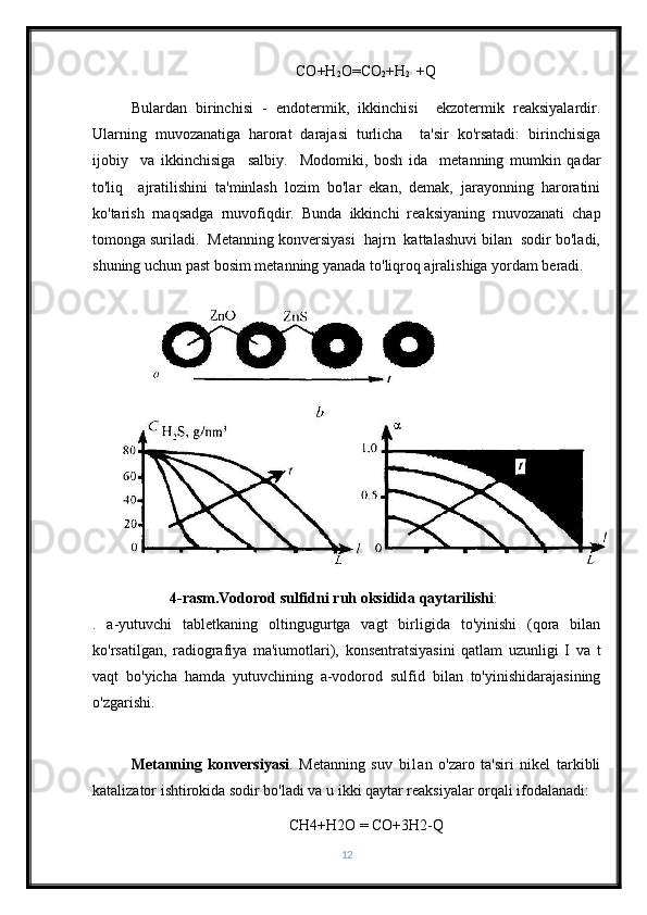 CO+H
2 O=CO
2 +H
2    +Q
Bulardan   birinchisi   -   endotermik,   ikkinchisi     ekzotermik   reaksiyalardir.
Ularning   muvozanatiga   harorat   darajasi   turlicha     ta'sir   ko'rsatadi:   birinchisiga
ijobiy     va   ikkinchisiga     salbiy.     Modomiki,   bosh   ida     metanning   mumkin   qadar
to'liq     ajratilishini   ta'minlash   lozim   bo'lar   ekan,   demak,   jarayonning   haroratini
ko'tarish   rnaqsadga   rnuvofiqdir.   Bunda   ikkinchi   reaksiyaning   rnuvozanati   chap
tomonga suriladi.  Metanning konversiyasi  hajrn  kattalashuvi bilan  sodir bo'ladi,
shuning uchun past bosim metanning yanada to'liqroq ajralishiga yordam beradi.
4-rasm.Vodorod sulfidni ruh oksidida qaytarilishi : 
.   a-yutuvchi   tabletkaning   oltingugurtga   vagt   birligida   to'yinishi   (qora   bilan
ko'rsatilgan,   radiografiya   ma'iumotlari),   konsentratsiyasini   qatlam   uzunligi   I   va   t
vaqt   bo'yicha   hamda   yutuvchining   a-vodorod   sulfid   bilan   to'yinishidarajasining
o'zgarishi.
Metanning   konversiyasi .   Metanning   suv   bi1an   o'zaro   ta'siri   nikel   tarkibli
katalizator ishtirokida sodir bo'ladi va u ikki qaytar reaksiyalar orqali ifodalanadi: 
CH4+H2 О  = CO+3H2-Q
12 