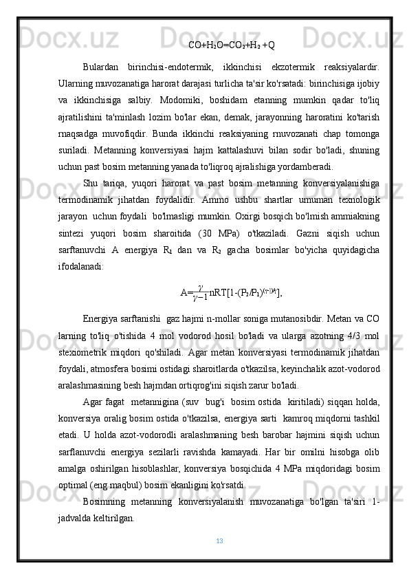 CO+H
2 O=CO
2 +H
2  +Q
Bulardan   birinchisi-endotermik,   ikkinchisi   ekzotermik   reaksiyalardir.
Ularning muvozanatiga harorat darajasi turlicha ta'sir ko'rsatadi: birinchisiga ijobiy
va   ikkinchisiga   salbiy.   Modomiki,   boshidam   etanning   mumkin   qadar   to'liq
ajratilishini   ta'minlash   lozim   bo'lar   ekan,   demak,   jarayonning   haroratini   ko'tarish
rnaqsadga   muvofiqdir.   Bunda   ikkinchi   reaksiyaning   rnuvozanati   chap   tomonga
suriladi.   Metanning   konversiyasi   hajm   kattalashuvi   bilan   sodir   bo'ladi,   shuning
uchun past bosim metanning yanada to'liqroq ajralishiga yordamberadi.
Shu   tariqa,   yuqori   harorat   va   past   bosim   metanning   konversiyalanishiga
termodinamik   jihatdan   foydalidir.   Ammo   ushbu   shartlar   umuman   texnologik
jarayon  uchun foydali  bo'lmasligi mumkin. Oxirgi bosqich bo'lmish ammiakning
sintezi   yuqori   bosim   sharoitida   (30   MPa)   o'tkaziladi.   Gazni   siqish   uchun
sarftanuvchi   A   energiya   R
1   dan   va   R
2   gacha   bosimlar   bo'yicha   quyidagicha
ifodalanadi: 
A= γ
γ − 1 nRT[1-(P
2 /P
1 ) (γ- )/γɭ
],
Energiya sarftanishi  gaz hajmi n-mollar soniga mutanosibdir. Metan va CO
larning   to'liq   o'tishida   4   mol   vodorod   hosil   bo'ladi   va   ularga   azotning   4/3   mol
stexiometrik   miqdori   qo'shiladi.   Agar   metan   konversiyasi   termodinamik   jihatdan
foydali, atmosfera bosimi ostidagi sharoitlarda o'tkazilsa, keyinchalik azot-vodorod
aralashmasining besh hajmdan ortiqrog'ini siqish zarur bo'ladi.
Agar  fagat    metannigina  (suv   bug'i    bosim  ostida    kiritiladi)  siqqan holda,
konversiya oralig bosim ostida o'tkazilsa, energiya sarti   kamroq miqdorni tashkil
etadi.   U   holda   azot-vodorodli   aralashmaning   besh   barobar   hajmini   siqish   uchun
sarflanuvchi   energiya   sezilarli   ravishda   kamayadi.   Har   bir   omilni   hisobga   olib
amalga   oshirilgan   hisoblashlar,   konversiya   bosqichida   4   MPa   miqdoridagi   bosim
optimal (eng maqbul) bosim ekanligini ko'rsatdi.
Bosimning   metanning   konversiyalanish   muvozanatiga   bo'lgan   ta'siri   1 -
jadvalda keltirilgan. 
13 