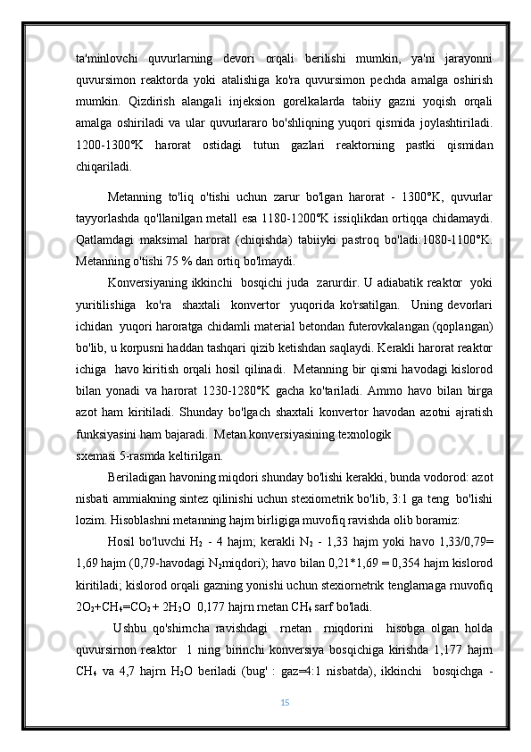 ta'minlovchi   quvurlarning   devori   orqali   berilishi   mumkin,   ya'ni   jarayonni
quvursimon   reaktorda   yoki   atalishiga   ko'ra   quvursimon   pechda   amalga   oshirish
mumkin.   Qizdirish   alangali   injeksion   gorelkalarda   tabiiy   gazni   yoqish   orqali
amalga   oshiriladi   va   ular   quvurlararo   bo'shliqning   yuqori   qismida   joylashtiriladi.
1200-1300°K   harorat   ostidagi   tutun   gazlari   reaktorning   pastki   qismidan
chiqariladi.
Metanning   to'liq   o'tishi   uchun   zarur   bo'lgan   harorat   -   1300°K,   quvurlar
tayyorlashda qo'llanilgan metall esa 1180-1200°K issiqlikdan ortiqqa chidamaydi.
Qatlamdagi   maksimal   harorat   (chiqishda)   tabiiyki   pastroq   bo'ladi:1080-1100°K.
Metanning o'tishi 75 % dan ortiq bo'lmaydi.
Konversiyaning ikkinchi   bosqichi  juda   zarurdir. U adiabatik reaktor   yoki
yuritilishiga     ko'ra     shaxtali     konvertor     yuqorida   ko'rsatilgan.     Uning   devorlari
ichidan  yuqori haroratga chidamli material betondan futerovkalangan (qoplangan)
bo'lib, u korpusni haddan tashqari qizib ketishdan saqlaydi. Kerakli harorat reaktor
ichiga   havo kiritish orqali hosil qilinadi.   Metanning bir qismi havodagi kislorod
bilan   yonadi   va   harorat   1230-1280°K   gacha   ko'tariladi.   Ammo   havo   bilan   birga
azot   ham   kiritiladi.   Shunday   bo'lgach   shaxtali   konvertor   havodan   azotni   ajratish
funksiyasini ham bajaradi.  Metan konversiyasining texnologik 
sxemasi 5-rasmda keltirilgan. 
Beriladigan havoning miqdori shunday bo'lishi kerakki, bunda vodorod: azot
nisbati ammiakning sintez qilinishi uchun stexiometrik bo'lib, 3:1 ga teng   bo'lishi
lozim. Hisoblashni metanning hajm birligiga muvofiq ravishda olib boramiz: 
Hosil   bo'luvchi   H
2   -   4   hajm;   kerakli   N
2   -   1,33   hajm   yoki   havo   1,33/0,79=
1,69 hajm (0,79-havodagi N
2 miqdori); havo bilan 0,21*1,69 = 0,354 hajm kislorod
kiritiladi; kislorod orqali gazning yonishi uchun stexiornetrik tenglarnaga rnuvofiq
2 О
2 +CH
4 =CO
2  + 2H
2 O  0,177 hajrn rnetan CH
4  sarf bo'ladi. 
  Ushbu   qo'shirncha   ravishdagi     rnetan     rniqdorini     hisobga   olgan   holda
quvursirnon   reaktor     1   ning   birinchi   konversiya   bosqichiga   kirishda   1,177   hajrn
CH
4   va   4,7   hajrn   H
2 O   beriladi   (bug'   :   gaz=4:1   nisbatda),   ikkinchi     bosqichga   -
15 