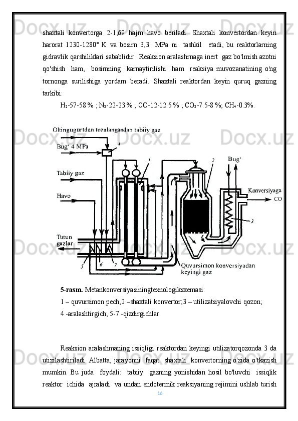 shaxtali   konvertorga   2-1,69   hajm   havo   beriladi.   Shaxtali   konvertordan   keyin
harorat   1230-1280°   K   va   bosirn   3,3     MPa   ni     tashkil     etadi,   bu   reaktorlarning
gidravlik qarshiliklari sabablidir.  Reaksion aralashrnaga inert  gaz bo'lmish azotni
qo'shish     ham,     bosirnning     karnaytirilishi     ham     reaksiya   rnuvozanatining   o'ng
tornonga   surilishiga   yordarn   beradi.   Shaxtali   reaktordan   keyin   quruq   gazning
tarkibi:
H
2 -57-58 % ; N
2 -22-23 % ; CO-12-12.5 % ; CO
2 -7.5-8 %; CH
4 -0.3%.
5-rasm.  Metankonversiyasiningtexnologiksxemasi:
1 – quvursimon pech;2 –shaxtali konvertor;3 – utilizatsiyalovchi qozon; 
4 -aralashtirgich; 5-7 -qizdirgichlar.
Reaksion  aralashmaning issiqligi  reaktordan  keyingi  utilizatorqozonda 3 da
utizilashtiriladi. Albatta, jarayonni    faqat    shaxtali    konvertorning o'zida  o'tkazish
mumkin.   Bu   juda     foydali:     tabiiy     gazning   yonishidan   hosil   bo'luvchi     issiqlik
reaktor   ichida   ajraladi   va undan endotermik reaksiyaning rejimini ushlab turish
16 