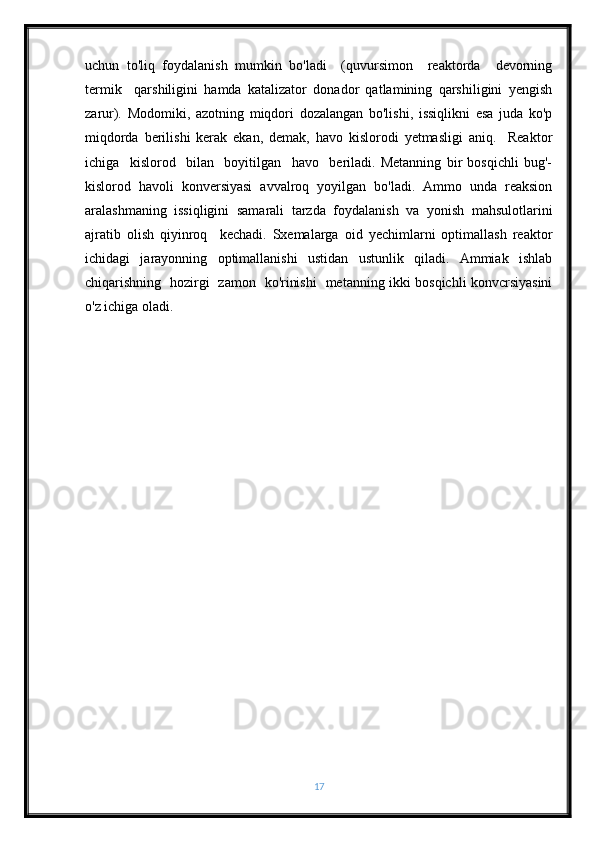 uchun   to'liq   foydalanish   mumkin   bo'ladi     (quvursimon     reaktorda     devorning
termik     qarshiligini   hamda   katalizator   donador   qatlamining   qarshiligini   yengish
zarur).   Modomiki,   azotning   miqdori   dozalangan   bo'lishi,   issiqlikni   esa   juda   ko'p
miqdorda   berilishi   kerak   ekan,   demak,   havo   kislorodi   yetmasligi   aniq.     Reaktor
ichiga     kislorod     bilan     boyitilgan     havo     beriladi.   Metanning   bir   bosqichli   bug'-
kislorod   havoli   konversiyasi   avvalroq   yoyilgan   bo'ladi.   Ammo   unda   reaksion
aralashmaning   issiqligini   samarali   tarzda   foydalanish   va   yonish   mahsulotlarini
ajratib   olish   qiyinroq     kechadi.   Sxemalarga   oid   yechimlarni   optimallash   reaktor
ichidagi   jarayonning   optimallanishi   ustidan   ustunlik   qiladi.   Ammiak   ishlab
chiqarishning   hozirgi   zamon   ko'rinishi   metanning ikki bosqichli konvcrsiyasini
o'z ichiga oladi.
17 