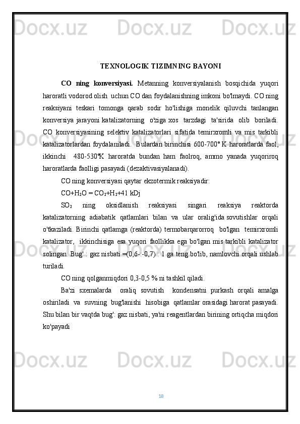 TEXNOLOGIK TIZIMNING BAYONI
CO   ning   konversiyasi.   Metanning   konversiyalanish   bosqichida   yuqori
haroratli vodorod olish  uchun CO dan foydalanishning imkoni bo'lmaydi. CO ning
reaksiyani   teskari   tomonga   qarab   sodir   ho'lishiga   monelik   qiluvchi   tanlangan
konversiya   jarayoni   katalizatorning     o'ziga   xos     tarzdagi     ta'sirida     olib     boriladi.
CO   konversiyasining   selektiv   katalizatorlari   sifatida   temirxromli   va   mis   tarkibli
katalizatorlardan foydalaniladi.   Bulardan birinchisi 600-700˚ K haroratlarda faol,
ikkinchi     480-530˚K   haroratda   bundan   ham   faolroq,   ammo   yanada   yuqoriroq
haroratlarda faolligi pasayadi (dezaktivasiyalanadi).         
CO ning konversiyasi qaytar ekzotermik reaksiyadir: 
CO+H
2 O = CO
2 +H
2 +41 kDj
SO
2     ning     oksidlanish     reaksiyasi     singari     reaksiya     reaktorda
katalizatorning   adiabatik   qatlamlari   bilan   va   ular   oralig'ida sovutishlar   orqali
o'tkaziladi.   Birinchi   qatlamga   (reaktorda)   termobarqarorroq     bo'lgan     temirxromli
katalizator,     ikkinchisiga   esa   yuqori   faollikka   ega   bo'lgan   mis   tarkibli   katalizator
solingan. Bug' : gaz nisbati =(0,6-:-0,7) : 1 ga teng bo'lib, namlovchi orqali ushlab
turiladi.
CO ning qolganmiqdori 0,3-0,5 % ni tashkil qiladi. 
Ba'zi   sxemalarda     oraliq   sovutish     kondensatni   purkash   orqali   amalga
oshiriladi  va  suvning  bug'lanishi  hisobiga  qatlamlar orasidagi harorat pasayadi.
Shu bilan bir vaqtda bug': gaz nisbati, ya'ni reagentlardan birining ortiqcha miqdori
ko'payadi 
18 