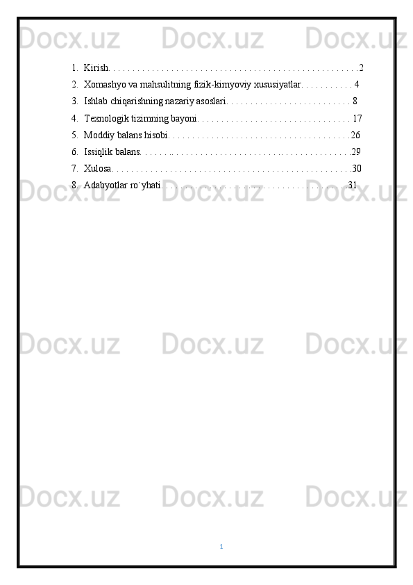 1. Kirish. . . . . . . . . . . . . . . . . . . . . . . . . . . . . . . . . . . . . . . . . . . . . . . . . . . .2
2. Xomashyo va mahsulitning fizik-kimyoviy xususiyatlar. . . . . . . . . . . 4
3. Ishlab chiqarishning nazariy asoslari. . . . . . . . . . . . . . . . . . . . . . . . . . 8
4. Texnologik tizimning bayoni. . . . . . . . . . . . . . . . . . . . . . . . . . . . . . . . 17
5. Moddiy balans hisobi. . . . . . . . . . . . . . . . . . . . . . . . . . . . . . . . . . . . . .26
6. Issiqlik balans. . . . . . .. . . . . . . . . . . . . . . . . . . . . . .. . . . . . . . . . . . . . .29
7. Xulosa. . . . . . . . . . . . . . . . . . . . . . . . . . . . . . . . . . . . . . . . . . . . . . . . . .30
8. Adabyotlar ro`yhati. . . . . . . . . . . . . . . . . . . . . . . . . . . . . . . . . . . . . . .31
1 