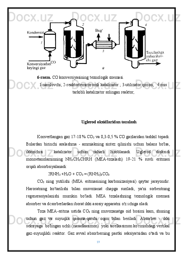 6-rasm.  CO konversiyasining texnologik sxemasi.
l-namlovchi; 2-reaktortemirxromli katalizator ; 3-utilizator qozon;   4-mis
tarkibli katalizator solingan reaktor;
Uglerod oksidlaridan tozalash
Konvertlangan gaz 17-18 % CO
2  va 0,3-0,5 % CO gazlaridan tashkil topadi.
Bulardan   birinchi   aralashma   -   ammiakning   sintez   qilinishi   uchun   balans   bo'lsa,
ikkinchisi     katalizator   uchun   zaharli   hisoblanadi.   Uglerod   dioksidi
monoetanolaminning   NH
2 CH
2 CHRH   (MEA-tozalash)   19-21   %   suvli   eritmasi
orqali absorbsiyalanadi:
2RNH
2  +H
2 O + CO
2  = (RNH
3 )
2 CO
3
CO
2   ning   yutilishi   (MEA   eritmasining   karbonizasiyasi)   qaytar   jarayondir.
Haroratning   ko'tarilishi   bilan   muvozanat   chapga   suriladi,   ya'ni   sorbentning
regenerasiyalanishi   mumkin   bo'ladi.   MEA   tozalashning   texnologik   sxemasi
absorber va dcsorberlardan iborat ikki asosiy apparatni o'z ichiga oladi.
Toza   MEA-eritma   ustida   CO
2   ning   muvozanatga   oid   bosimi   kam,   shuning
uchun   gaz   va   suyuqlik   qarama-qarshi   oqim   bilan   beriladi.   Absorber   -   ikki
seksiyaga  bo'lingan uchli (nasadkasimon)  yoki tarelkasimon ko'rinishdagi vertikal
gaz-suyuqlikli   reaktor.   Gaz   avval   absorberning   pastki   seksiyatsidan   o'tadi   va   bu
19 