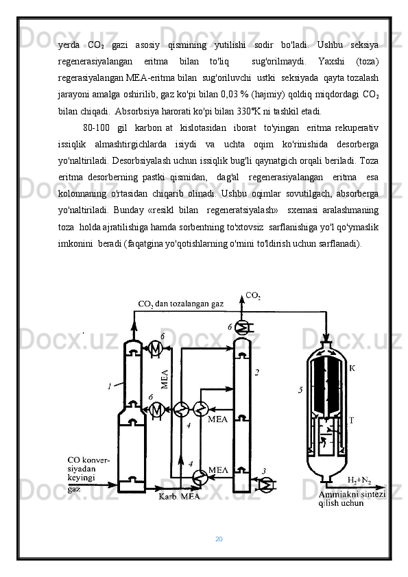 yerda   CO
2   gazi   asosiy   qismining   yutilishi   sodir   bo'ladi.   Ushbu   seksiya
regenerasiyalangan   eritma   bilan   to'liq     sug'orilmaydi.   Yaxshi   (toza)
regerasiyalangan MEA-eritma bilan  sug'oriluvchi  ustki  seksiyada  qayta tozalash
jarayoni amalga oshirilib, gaz ko'pi bilan 0,03 % (hajmiy) qoldiq miqdordagi CO
2
bilan chiqadi.  Absorbsiya harorati ko'pi bilan 330˚K ni tashkil etadi.
80-100     gil     karbon   at     kislotasidan     iborat     to'yingan     eritma   rekuperativ
issiqlik   almashtirgichlarda   isiydi   va   uchta   oqim   ko'rinishida   desorberga
yo'naltiriladi. Desorbsiyalash uchun issiqlik bug'li qaynatgich orqali beriladi. Toza
eritma   desorberning   pastki   qismidan,     dag'al     regenerasiyalangan     eritma     esa
kolonnaning   o'rtasidan   chiqarib   olinadi.   Ushbu   oqimlar   sovutilgach,   absorberga
yo'naltiriladi.   Bunday   «resikl   bilan     regeneratsiyalash»     sxemasi   aralashmaning
toza  holda ajratilishiga hamda sorbentning to'xtovsiz  sarflanishiga yo'l qo'ymaslik
imkonini  beradi (faqatgina yo'qotishlarning o'rnini to'ldirish uchun sarflanadi).
20 