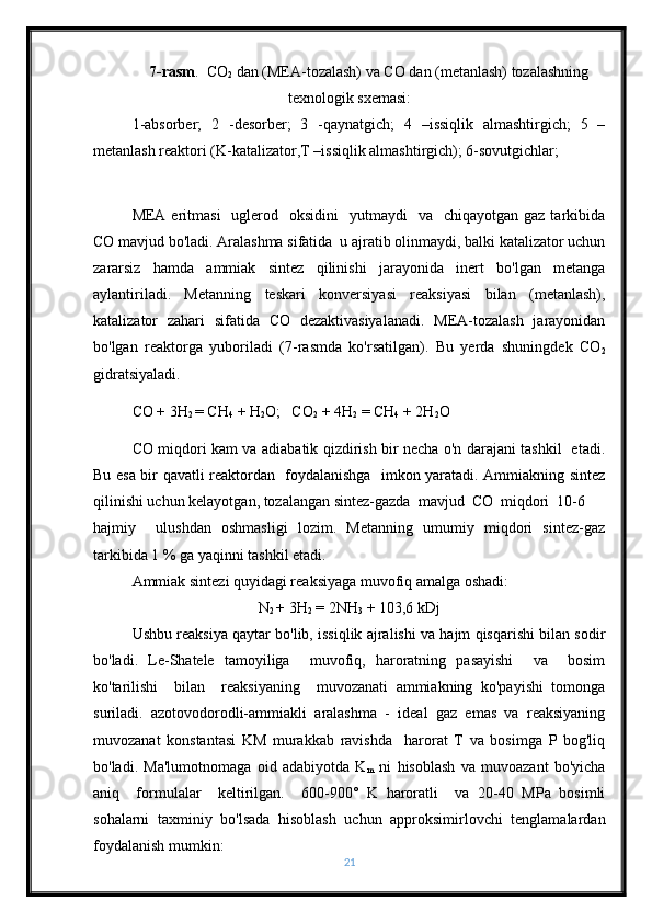 7-rasm .  CO
2  dan (MEA-tozalash) va CO dan (metanlash) tozalashning
texnologik sxemasi:
1-absorber;   2   -desorber;   3   -qaynatgich;   4   –issiqlik   almashtirgich;   5   –
metanlash reaktori (K-katalizator,T –issiqlik almashtirgich); 6-sovutgichlar; 
MEA eritmasi    uglerod   oksidini    yutmaydi    va   chiqayotgan  gaz  tarkibida
CO mavjud bo'ladi. Aralashma sifatida  u ajratib olinmaydi, balki katalizator uchun
zararsiz   hamda   ammiak   sintez   qilinishi   jarayonida   inert   bo'lgan   metanga
aylantiriladi.   Metanning   teskari   konversiyasi   reaksiyasi   bilan   (metanlash),
katalizator   zahari   sifatida   CO   dezaktivasiyalanadi.   MEA-tozalash   jarayonidan
bo'lgan   reaktorga   yuboriladi   (7-rasmda   ko'rsatilgan).   Bu   yerda   shuningdek   CO
2
gidratsiyaladi.
CO + 3H
2  = CH
4  + H
2 O;   CO
2  + 4H
2  = CH
4  + 2H
2 O
CO miqdori kam va adiabatik qizdirish bir necha o'n darajani tashkil   etadi.
Bu esa bir qavatli reaktordan   foydalanishga   imkon yaratadi. Ammiakning sintez
qilinishi uchun kelayotgan, tozalangan sintez-gazda  mavjud  CO  miqdori  10-6 
hajmiy     ulushdan   oshmasligi   lozim.   Metanning   umumiy   miqdori   sintez-gaz
tarkibida 1 % ga yaqinni tashkil etadi.
Ammiak   sintezi quyidagi reaksiyaga muvofiq amalga oshadi:
N
2  + 3H
2  = 2NH
3  + 103,6 kDj
Ushbu reaksiya qaytar bo'lib, issiqlik ajralishi va hajm qisqarishi bilan sodir
bo'ladi.   Le-Shatele   tamoyiliga     muvofiq,   haroratning   pasayishi     va     bosim
ko'tarilishi     bilan     reaksiyaning     muvozanati   ammiakning   ko'payishi   tomonga
suriladi.   azotovodorodli-ammiakli   aralashma   -   ideal   gaz   emas   va   reaksiyaning
muvozanat   konstantasi   KM   murakkab   ravishda     harorat   T   va   bosimga   P   bog'liq
bo'ladi.   Ma'lumotnomaga   oid   adabiyotda   K
m   ni   hisoblash   va   muvoazant   bo'yicha
aniq     formulalar     keltirilgan.     600-900°   K   haroratli     va   20-40   MPa   bosimli
sohalarni   taxminiy   bo'lsada   hisoblash   uchun   approksimirlovchi   tenglamalardan
foydalanish mumkin:
21 