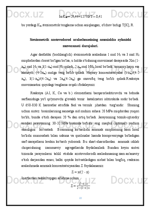 1n K
M =-29,44+12770/T – 0,41
bu yerdagi K
m  stexiometrik tenglama uchun aniqlangan; o'lchov birligi T[K], R.
Stexiometrik  azotovodorod  aralashmasining  ammiakka  aylanishi
muvozanati  darajalari.
   Agar dastlabki (boshlang'ich) stexiometrik aralashma 1 mol N
2   va 3 mol H
2
miqdorlardan iborat bo'lgan bo'lsa, u holda o'tishning muvozanat darajasida Xm (1-
x
m ) mol N
2  va 3(1-x
m ) mol H
2  qoladi, 2 x
m  mol NH
3  hosil bo'ladi, umumiy hajm esa
kamayib,   (4-2x
m )   molga   teng   bo'lib   qoladi.   Hajmiy   konsentratsiyalar   (l-x
m )/(4-2
x
m ),   3(1-x
m )/(4-2x
m )   va   2x
m (4-2x
m )   ga   muvofiq   teng   bo'lib   qoladi.Reaksiya
muvozanatini quyidagi tenglama orqali ifodalaymiz:
Reaksiya   (AI,   K,   Ca   va   b.)   elementlarni   barqarorlashtiruvchi   va   behuda
sarflanishiga yo'l  qo'ymovchi  g'ovakli  temir    katalizatori  ishtirokida sodir  bo'ladi.
U   650-830   K   haroratlar   atrofida   faol   va   termik     jihatdan     turg'undir.     Shuning
uchun sintez  bosimlarining sanoatga oid muhim sohasi 20 MPa miqdordan yuqori
bo'lib,   bunda   o'tish   darajasi   20   %   dan   ortiq   bo'ladi.   Jarayonning   texnik-iqtisodiy
asoslari jarayonning   30-32 MPa bosimda bo'lishi  eng   maqbul (optimal)  yechim
ekanligini     ko'rsatadi.     Bosimning   ko'tarilishi   ammiak   miqdorining   kam   hosil
bo'lishi   munosabati   bilan   uskuna   va   qurilmalar   hamda   kompressiyaga   bo'ladigan
sarf-xarajatlarni   keskin   ko'tarib   yuboradi.   Bu   shart-sharoitlardan     ammiak   ishlab
chiqarishning     zamonaviy     agregatlarida   foydalaniladi.   Bundan   keyin   sintez
tizimida  jarayonlarni  tahlil  etishda  azotovodorodli aralashmaning xam an'anaviy
o'tish   darjasidan   emas,   balki   quyida   ko'rsatiladigan   nisbat   bilan   bog'liq,   reaksion
aralashmada ammiak konsentratsiyasidan Z foydalanamiz:
Z = x/(2 - x)
Inertlardan tashkiltopgan arlahma uchun
Z =  ( l − i ) x
2 − ( l − i ) x
22 