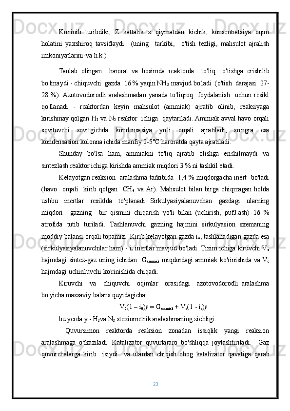 Ko'rinib   turibdiki,   Z   kattalik   x   qiymatdan   kichik,   konsentratsiya   oqim
holatini   yaxshiroq   tavsiflaydi     (uning     tarkibi,     o'tish   tezligi,   mahsulot   ajralish
imkoniyatlarini-va h.k.).
Tanlab   olingan     harorat   va   bosimda   reaktorda     to'liq     o'tishga   erishilib
bo'lmaydi - chiquvchi  gazda  16 % yaqin NH
3  mavjud bo'ladi  (o'tish  darajasi  27-
28   %).   Azotovodorodli   aralashmadan   yanada   to'liqroq     foydalanish     uchun   resikl
qo'llanadi   -   rcaktordan   keyin   mahsulot   (ammiak)   ajratib   olinib,   reaksiyaga
kirishmay qolgan H
2  va N
2  reaktor   ichiga   qaytariladi. Ammiak avval havo orqali
sovituvchi   sovitgichda   kondensasiya   yo'li   orqali   ajratiladi,   so'ngra   esa
kondensasion kolonna ichida manfiy 2-5°C haroratda qayta ajratiladi.
Shunday   bo'lsa   ham,   ammiakni   to'liq   ajratib   olishga   erishilmaydi   va
sintezlash reaktor ichiga kirishda ammiak miqdori 3 % ni tashkil etadi.
Kelayotgan reaksion   aralashma tarkibida   1,4 % miqdorgacha inert   bo'ladi
(havo     orqali     kirib   qolgan     CH
4   va   Ar).   Mahsulot   bilan   birga   chiqmagan   holda
ushbu     inertlar     resiklda     to'planadi.   Sirkulyasiyalanuvchan     gazdagi     ularning
miqdori     gazning     bir   qismini   chiqarish   yo'li   bilan   (uchirish,   pufJ.ash)   16   %
atrofida   tutib   turiladi.   Tashlanuvchi   gazning   hajmini   sirkulyasion   sxemaning
moddiy balansi orqali topamiz.  Kirib kelayotgan gazda i
o , tashlanadigan gazda esa
(sirkulyasiyalanuvchilar ham) - i
s  inertlar mavjud bo'ladi. Tizim ichiga kiruvchi V
o
hajmdagi sintez-gaz uning ichidan   G
ammiak   miqdordagi ammiak ko'rinishida va V
c
hajmdagi uchiriluvchi ko'rinishida chiqadi.
Kiruvchi     va     chiquvchi     oqimlar     orasidagi     azotovodorodli   aralashma
bo'yicha massaviy balans quyidagicha:
V
0 (1 – i
0 ) y  = G
ammiak  + V
c (1 - i
c ) y
bu yerda y - H
2 va N
2  stexiometrik aralashmaning zichligi.
  Quvursimon   reaktorda   reaksion   zonadan   issiqlik   yangi   reaksion
aralashmaga   o'tkaziladi.   Katalizator   quvurlararo   bo'shliqqa   joylashtiriladi.     Gaz
quvurchalarga   kirib     isiydi     va   ulardan   chiqish   chog   katalizator   qavatiga   qarab
23 