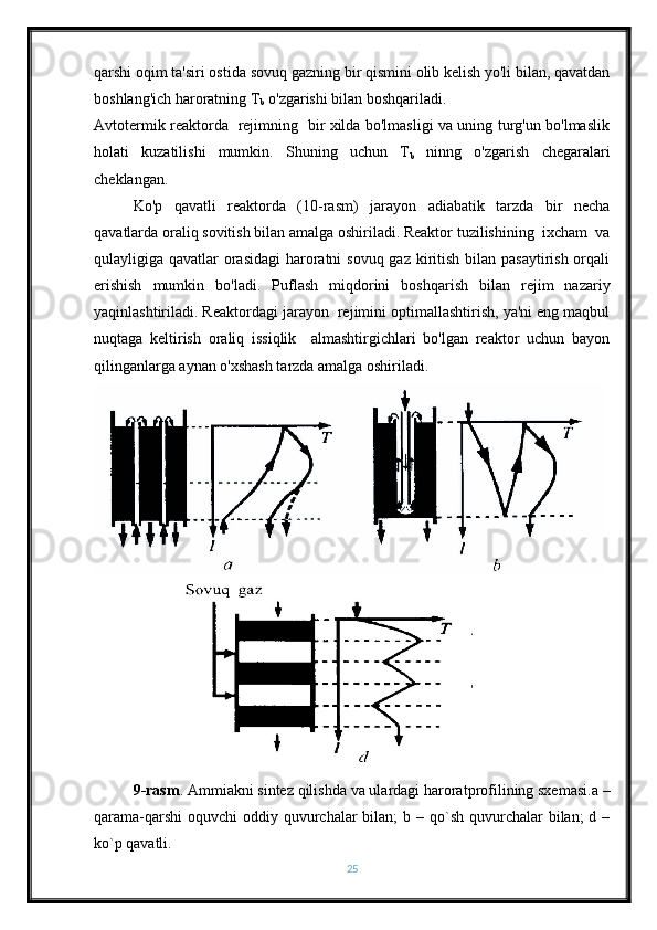 qarshi oqim ta'siri ostida  sovuq gazning bir qismini olib kelish yo'li bilan, qavatdan
boshlang'ich haroratning T
b  o'zgarishi bilan boshqariladi.
Avtotermik reaktorda   rejimning   bir xilda bo'lmasligi va uning turg'un bo'lmaslik
holati   kuzatilishi   mumkin.   Shuning   uchun   T
b   ninng   o'zgarish   chegaralari
cheklangan.
Ko'p   qavatli   reaktorda   (10-rasm)   jarayon   adiabatik   tarzda   bir   necha
qavatlarda oraliq sovitish bilan amalga oshiriladi. Reaktor tuzilishining  ixcham  va
qulayligiga qavatlar  orasidagi  haroratni sovuq gaz kiritish bilan pasaytirish orqali
erishish   mumkin   bo'ladi.   Puflash   miqdorini   boshqarish   bilan   rejim   nazariy
yaqinlashtiriladi. Reaktordagi jarayon  rejimini optimallashtirish, ya'ni eng maqbul
nuqtaga   keltirish   oraliq   issiqlik     almashtirgichlari   bo'lgan   reaktor   uchun   bayon
qilinganlarga aynan o'xshash tarzda amalga oshiriladi.
9-rasm . Ammiakni sintez qilishda va ulardagi haroratprofilining sxemasi.a –
qarama-qarshi  oquvchi  oddiy quvurchalar  bilan;  b – qo`sh quvurchalar  bilan;  d –
ko`p qavatli.
25 