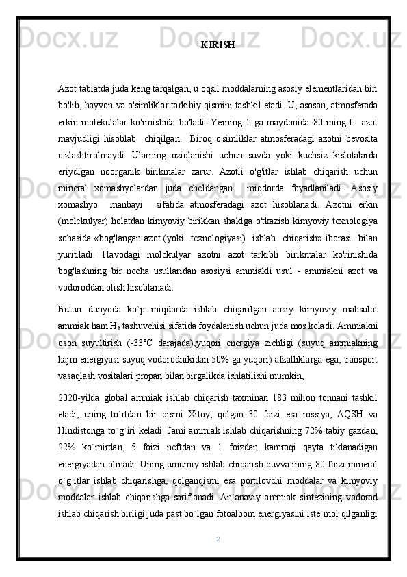 KIRISH
Azot tabiatda juda keng tarqalgan, u oqsil moddalarning asosiy elementlaridan biri
bo'lib, hayvon va o'simliklar tarkibiy qismini tashkil etadi. U, asosan, atmosferada
erkin   molekulalar   ko'rinishida   bo'ladi.   Yerning   1   ga   maydonida   80   ming   t.     azot
mavjudligi   hisoblab     chiqilgan.     Biroq   o'simliklar   atmosferadagi   azotni   bevosita
o'zlashtirolmaydi.   Ularning   oziqlanishi   uchun   suvda   yoki   kuchsiz   kislotalarda
eriydigan   noorganik   birikmalar   zarur.   Azotli   o'g'itlar   ishlab   chiqarish   uchun
mineral   xomashyolardan   juda   cheldangan     miqdorda   foyadlaniladi.   Asosiy
xomashyo     manbayi     sifatida   atmosferadagi   azot   hisoblanadi.   Azotni   erkin
(molekulyar)  holatdan kimyoviy birikkan shaklga  o'tkazish  kimyoviy texnologiya
sohasida   «bog'langan   azot   (yoki     texnologiyasi)     ishlab     chiqarish»   iborasi     bilan
yuritiladi.   Havodagi   molckulyar   azotni   azot   tarkibli   birikmalar   ko'rinishida
bog'lashning   bir   necha   usullaridan   asosiysi   ammiakli   usul   -   ammiakni   azot   va
vodoroddan olish hisoblanadi. 
Butun   dunyoda   ko`p   miqdorda   ishlab   chiqarilgan   aosiy   kimyoviy   mahsulot
ammiak ham H
2  tashuvchisi sifatida foydalanish uchun juda mos keladi. Ammiakni
oson   suyultirish   (-33˚C   darajada),yuqori   energiya   zichligi   (suyuq   ammiakning
hajm energiyasi suyuq vodorodnikidan 50% ga yuqori) afzalliklarga ega, transport
vasaqlash vositalari propan bilan birgalikda ishlatilishi mumkin,
2020-yilda   global   ammiak   ishlab   chiqarish   taxminan   183   milion   tonnani   tashkil
etadi,   uning   to`rtdan   bir   qismi   Xitoy,   qolgan   30   foizi   esa   rossiya,   AQSH   va
Hindistonga to`g`iri  keladi. Jami  ammiak ishlab chiqarishning 72%  tabiy gazdan,
22%   ko`mirdan,   5   foizi   neftdan   va   1   foizdan   kamroqi   qayta   tiklanadigan
energiyadan olinadi. Uning umumiy ishlab chiqarish quvvatining 80 foizi mineral
o`g`itlar   ishlab   chiqarishga,   qolganqismi   esa   portilovchi   moddalar   va   kimyoviy
moddalar   ishlab   chiqarishga   sariflanadi.   An`anaviy   ammiak   sintezining   vodorod
ishlab chiqarish birligi juda past bo`lgan fotoalbom energiyasini iste`mol qilganligi
2 