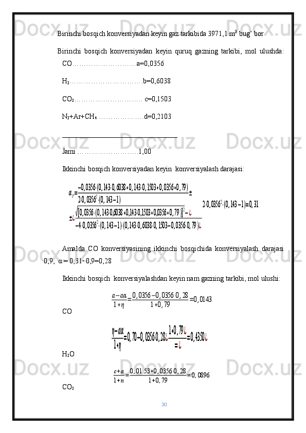 Birinchi bosqich konversiyadan keyin gaz tarkibida 3971,1 m 3
 bug’ bor
Birinchi   bosqich   konversiyadan   keyin   quruq   gazning   tarkibi,   mol   ulushda:
СО ……………………… а =0,0356
Н
2 …………………………. b =0,6038
СО
2 ……………………….. с=0,1503
N
2 +Ar+CH
4  ……………….d=0,2103    
________________________________
Jami ……………………..1,00
Ikkinchi bosqich konversiyadan keyin  konversiyalash darajasi: αР=
−0,0356	⋅(0,143	⋅0,6038	+0,143	⋅0,1503	+0,0356	+0,79)	
2⋅0,0356	2⋅(0,143	−1)	
±	
±¿√[0,0356	⋅(0,143	⋅0,6038	+0,143	⋅0,1503	+0,0356	+0,79	)]2−¿	
−4⋅0,0356	2⋅(0,143	−1)⋅(0,143	⋅0,6038	⋅0,1503	−0,0356	⋅0,79)¿
2⋅0,0356	2⋅(0,143	−1)=0,31
Amalda   CO   konversiyasining   ikkinchi   bosqichida   konversiyalash   darajasi
0,9,   α  = 0,31· 0,9=0,28
Ikkinchi bosqich  konversiyalashdan keyin nam gazning tarkibi, mol ulushi:
СО                     	
a−	aα	
1+η	=	0,0356	−0,0356	⋅0,28	
1+0,79	=0,0143
Н
2 О                    	
η−аα
1+η
=0,70−0,0356	⋅0,28	¿
1+0,79	¿	
=¿	
=0,4350	¿
СО
2                      	
с+а	
1+n=	0,01	53	+0,0356	⋅0,28	
1+0,79	=0,0896
30 