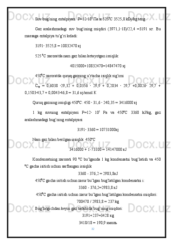 Suv bug’ning entalpiyasi   Р =12·10 5
  Па   и  525 0
С  3525,8 kDj/kg teng
Gaz   aralashmadagi   suv   bug’ining   miqdiri   (3971,1·18)/22,4   =3191   кг .   Bu
massaga entalpiya tu’g’ri keladi:
3191· 3525,8 = 10832470  к j
525  0
C xaroratda nam gaz bilan ketayotgan issiqlik:
4015000+10832470=14847470  к j
450 0
C xaroratda quruq gazning u’rtacha isiqlik sig’imi                 
С
ср   =   0,6038   ·29,32   +   0,0356   ·   29,9   +   0,2034   ·   29,7   +0,0026·   29,7   +
0,1503·43,7 + 0,0043·46,8 = 31,6  к j/ к mol  К
Quruq gazning issiqligi 450 0
С : 450 · 31,6 · 240,35 = 3416000  к j
1   kg   suvning   entalpiyasi   Р =12·   10 5
  P а   va   450 0
С   3360   kJ/kg,   gaz
aralashmadagi bug’ning entalpiyasi 
3191· 3360 = 10731000 к j
Nam gaz bilan berilgan issiqlik  450 о
С
3416000 + 1-73100 = 14147000  к J
Kondensatning   xarorati   90   0
C  bu’lganda  1  kg  kondensatni   bug’latish   va  450
0
C gacha isitish uchun sarflangan issiqlik 
3360 - 376,2 = 2983,8 к J
450 0
C gacha isitish uchun zarur bu’lgan bug’latilgan kondensatni i:
3360 - 376,2=2983,8  к J
 450 0
C gacha isitish uchun zarur bu’lgan bug’latilgan kondensatni miqdori:
700470 / 2983,8 = 237 kg
Bug’latgichdan keyin gaz tarkibida bug’ning miqdori:
3191+237=3428  к g
3418/18 = 190,9  кмоль
32 