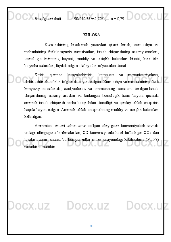 Bug’/gaz nisbati           190/240,35 = 0,79/1,     n   = 0,79
XULOSA
  Kurs   ishining   hisob-izoh   yozuvlari   qismi   kirish,   xom-ashyo   va
mahsulotning   fizik-kimyoviy   xususiyatlari,   ishlab   chiqarishning   nazariy   asoslari,
texnologik   tizimning   bayoni,   moddiy   va   issiqlik   balanslari   hisobi,   kurs   ishi
bo'yicha xulosalar, foydalanilgan adabiyotlar ro'yxatidan iborat.
Kirish   qismida   kimyolashtirish,   kompleks   va   mexanizatsiyalash,
elektrlashtirish kabilar to'g'risida bayon etilgan.   Xom-ashyo va maxsulotning fizik
kimyoviy   xossalarida,   azot,vodorod   va   ammiakning   xossalari   berilgan.Ishlab
chiqarishning   nazariy   asoslari   va   tanlangan   texnologik   tizim   bayoni   qismida
ammiak   ishlab   chiqarish   necha   bosqichdan   iboratligi   va   qanday   ishlab   chiqarish
haqida  bayon  etilgan.  Ammiak  ishlab   chiqarishning  moddiy  va  issiqlik   balanslari
keltirilgan.
Ammmiak     sintezi   uchun   zarur   bo`lgan   tabiy   gazni   konversiyalash   davrida
undagi   oltingugurli   birikmalardan,   CO   konversiyasida   hosil   bo`ladigan   CO
2     dan
tozalash   zarur,   chunki   bu   komponentlar   sintez   jarayonidagi   katalizatorni   (Pt,   Fe)
zaxarlashi mumkin.
33 