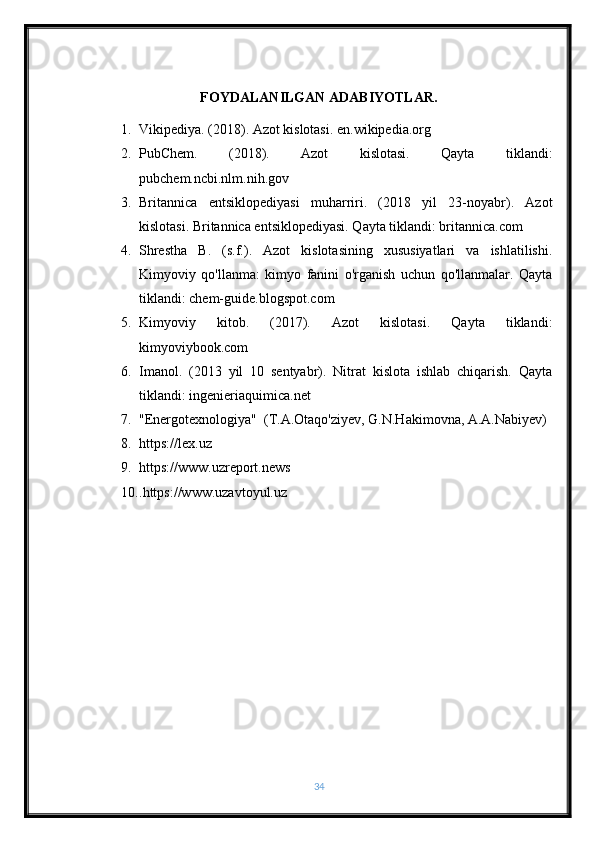 FOYDALANILGAN ADABIYOTLAR.
1. Vikipediya. (2018). Azot kislotasi. en.wikipedia.org
2. PubChem.   (2018).   Azot   kislotasi.   Qayta   tiklandi:
pubchem.ncbi.nlm.nih.gov
3. Britannica   entsiklopediyasi   muharriri.   (2018   yil   23-noyabr).   Azot
kislotasi. Britannica entsiklopediyasi. Qayta tiklandi: britannica.com
4. Shrestha   B.   (s.f.).   Azot   kislotasining   xususiyatlari   va   ishlatilishi.
Kimyoviy   qo'llanma:   kimyo   fanini   o'rganish   uchun   qo'llanmalar.   Qayta
tiklandi: chem-guide.blogspot.com
5. Kimyoviy   kitob.   (2017).   Azot   kislotasi.   Qayta   tiklandi:
kimyoviybook.com
6. Imanol.   (2013   yil   10   sentyabr).   Nitrat   kislota   ishlab   chiqarish.   Qayta
tiklandi: ingenieriaquimica.net
7. "Energotexnologiya"  (T.A.Otaqo'ziyev, G.N.Hakimovna, A.A.Nabiyev)
8. https://lex.uz
9. https://www.uzreport.news
10. .https://www.uzavtoyul.uz
34 