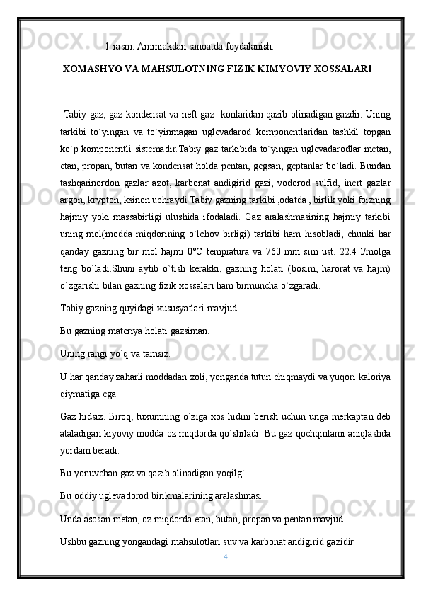                   1-rasm. Ammiakdan sanoatda foydalanish.             
  XOMASHYO VA MAHSULOTNING FIZIK KIMYOVIY XOSSALARI
  Tabiy gaz, gaz kondensat va neft-gaz   konlaridan qazib olinadigan gazdir. Uning
tarkibi   to`yingan   va   to`yinmagan   uglevadarod   komponentlaridan   tashkil   topgan
ko`p komponentli sistemadir.Tabiy gaz tarkibida to`yingan uglevadarodlar metan,
etan, propan, butan va kondensat holda pentan, gegsan, geptanlar bo`ladi. Bundan
tashqarinordon   gazlar   azot,   karbonat   andigirid   gazi,   vodorod   sulfid,   inert   gazlar
argon, krypton, ksinon uchraydi.Tabiy gazning tarkibi ,odatda , birlik yoki foizning
hajmiy   yoki   massabirligi   ulushida   ifodaladi.   Gaz   aralashmasining   hajmiy   tarkibi
uning   mol(modda   miqdorining   o`lchov   birligi)   tarkibi   ham   hisobladi,   chunki   har
qanday   gazning   bir   mol   hajmi   0˚C   tempratura   va   760   mm   sim   ust.   22.4   l/molga
teng   bo`ladi.Shuni   aytib   o`tish   kerakki,   gazning   holati   (bosim,   harorat   va   hajm)
o`zgarishi bilan gazning fizik xossalari ham birmuncha o`zgaradi.
Tabiy gazning quyidagi xususyatlari mavjud:
Bu gazning materiya holati gazsiman.
Uning rangi yo`q va tamsiz.
U har qanday zaharli moddadan xoli, yonganda tutun chiqmaydi va yuqori kaloriya
qiymatiga ega.
Gaz hidsiz. Biroq, tuxumning o`ziga xos hidini berish uchun unga merkaptan deb
ataladigan kiyoviy modda oz miqdorda qo`shiladi. Bu gaz qochqinlarni aniqlashda
yordam beradi.
Bu yonuvchan gaz va qazib olinadigan yoqilg`.
Bu oddiy uglevadorod birikmalarining aralashmasi.
Unda asosan metan, oz miqdorda etan, butan, propan va pentan mavjud.
Ushbu gazning yongandagi mahsulotlari suv va karbonat andigirid gazidir
4 