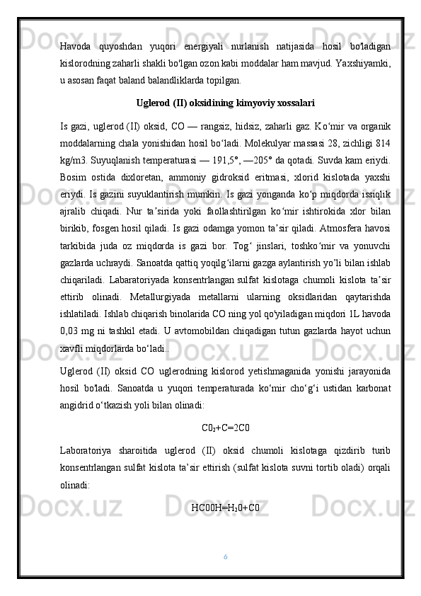 Havoda   quyoshdan   yuqori   energiyali   nurlanish   natijasida   hosil   bo'ladigan
kislorodning zaharli shakli bo'lgan ozon kabi moddalar ham mavjud. Yaxshiyamki,
u asosan faqat baland balandliklarda topilgan.
Uglerod (II) oksidining kimyoviy xossalari
Is gazi,  uglerod (II)  oksid,  CO   — rangsiz,  hidsiz,  zaharli   gaz. Ko mir   va  organikʻ
moddalarning chala yonishidan hosil bo ladi. Molekulyar massasi 28, zichligi 814	
ʻ
kg/m3. Suyuqlanish temperaturasi   — 191,5°, —205° da qotadi. Suvda kam eriydi.
Bosim   ostida   dixloretan,   ammoniy   gidroksid   eritmasi,   xlorid   kislotada   yaxshi
eriydi.  Is  gazini   suyuklantirish  mumkin.  Is  gazi  yonganda  ko p  miqdorda   issiqlik	
ʻ
ajralib   chiqadi.   Nur   ta sirida   yoki   faollashtirilgan   ko mir   ishtirokida   xlor   bilan	
ʼ ʻ
birikib, fosgen hosil qiladi. Is gazi odamga yomon ta sir qiladi. Atmosfera havosi	
ʼ
tarkibida   juda   oz   miqdorda   is   gazi   bor.   Tog   jinslari,   toshko mir   va   yonuvchi	
ʻ ʻ
gazlarda uchraydi. Sanoatda qattiq yoqilg ilarni gazga aylantirish yo’li bilan ishlab	
ʻ
chiqariladi.   Labaratoriyada   konsentrlangan   sulfat   kislotaga   chumoli   kislota   ta sir	
ʼ
ettirib   olinadi.   Metallurgiyada   metallarni   ularning   oksidlaridan   qaytarishda
ishlatiladi. Ishlab chiqarish binolarida CO ning yol qo'yiladigan miqdori 1L havoda
0,03   mg   ni   tashkil   etadi.   U   avtomobildan   chiqadigan   tutun   gazlarda   hayot   uchun
xavfli miqdorlarda bo‘ladi..
Uglerod   (II)   oksid   CO   uglerodning   kislorod   yetishmaganida   yonishi   jarayonida
hosil   bo'ladi.   Sanoatda   u   yuqori   temperaturada   ko‘mir   cho‘g‘i   ustidan   karbonat
angidrid o‘tkazish yoli bilan olinadi:
C0
2 +C=2C0
Laboratoriya   sharoitida   uglerod   (II)   oksid   chumoli   kislotaga   qizdirib   turib
konsentrlangan sulfat kislota ta’sir ettirish (sulfat kislota suvni  tortib oladi) orqali
olinadi:
HC00H=H
2 0+C0
6 