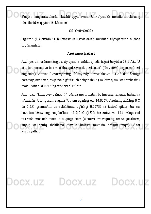 Yuqori   temperaturalarda—kuchli   qaytanivchi.   U   ko‘pchilik   metallarni   ularning
oksidlaridan qaytaradi. Masalan:
C0+Cu0=CuC02
Uglerod   (II)   oksidning   bu   xossasidan   rudalardan   metallar   suyuqlantirib   olishda
foydalaniladi.
Azot xususiyatlari
Azot yer atmosferasining asosiy qismini tashkil qiladi: hajmi bo'yicha 78,1 foiz. U
standart harorat va bosimda shu qadar inertki, uni "azot" ("hayotsiz" degan ma'noni
anglatadi)   Antuan   Lavuazyening   "Kimyoviy   nomenklatura   usuli"   da.   Shunga
qaramay, azot oziq-ovqat va o'g'it ishlab chiqarishning muhim qismi va barcha tirik
mavjudotlar DNKsining tarkibiy qismidir.
Azot gazi  (kimyoviy belgisi  N) odatda inert, metall bo'lmagan, rangsiz, hidsiz va
ta'msizdir. Uning atom raqami 7, atom og'irligi esa 14,0067. Azotning zichligi 0 C
da   1,251   gramm/litr   va   solishtirma   og‘irligi   0,96737   ni   tashkil   qiladi,   bu   esa
havodan   biroz   engilroq   bo‘ladi.   -210,0   C   (63K)   haroratda   va   12,6   kilopaskal
resursda   azot   uch   martalik   nuqtaga   etadi   (element   bir   vaqtning   o'zida   gazsimon,
suyuq   va   qattiq   shakllarda   mavjud   bo'lishi   mumkin   bo'lgan   nuqta).   Azot
xususiyatlari
7 