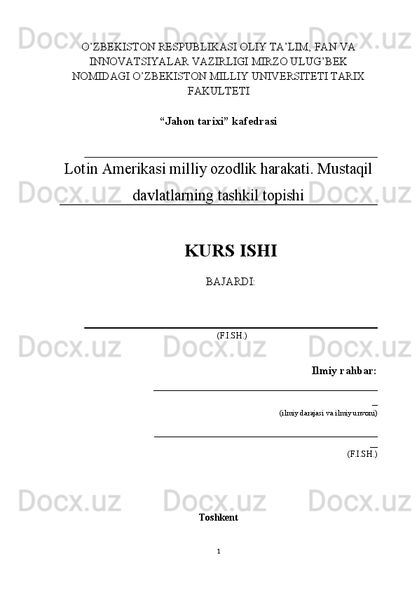 O’ZBEKISTON RESPUBLIKASI OLIY TA’LIM, FAN VA
INNOVATSIYALAR VAZIRLIGI MIRZO ULUG’BEK
NOMIDAGI O’ZBEKISTON MILLIY UNIVERSITETI TARIX
FAKULTETI
“Jahon tarixi” kafedrasi
Lotin Amerikasi milliy ozodlik harakati. Mustaqil
davlatlarning tashkil topishi 
KURS ISHI
BAJARDI: 
 (F.I.SH.)
                                             Ilmiy rahbar:
                                 ________________________________________
_
                                        (ilmiy darajasi va ilmiy unvoni)
                                                __________________________________________________________
__
                                                                         (F.I.SH.) 
                    
Toshkent
1 