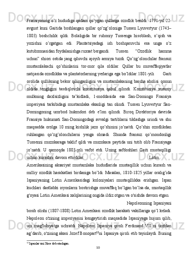 Fransiyaning o’z hududiga qadam qo’ygan qullarga ozodlik berildi. 1791-yil 22-
avgust   kuni   Gaitida   boshlangan   qullar   qo’zg’oloniga   Tussen   Lyuvertyur   (1743–
1803)   boshchilik   qildi.   Bolaligida   bir   ruhoniy   Tussenga   hisoblash,   o’qish   va
yozishni   o’rgatgan   edi.   Plantatsiyadagi   ish   boshqaruvchi   esa   unga   o’z
kutubxonasidan foydalanishga ruxsat bergandi. Tussen   “Ozodlik   hamma
uchun” shiori ostida jang qiluvchi ajoyib armiya tuzdi. Qo’zg’olonchilar fransuz
mustamlakachi   qo’shinlarini   tor-mor   qila   oldilar.   Qullar   bu   muvaffaqiyatlar
natijasida ozodlikka va plantatorlarning yerlariga ega bo’ldilar. 1801-yili   Gaiti
orolida   qullikning   bekor   qilinganligini   va   mustamlakaning   barcha   aholisi   qonun
oldida   tengligini   tasdiqlovchi   konstitusiya   qabul   qilindi.   Konstitusiya   xususiy
mulkning   daxlsizligini   ta’kidladi,   1-moddasida   esa   San-Domingo   Fransiya
imperiyasi   tarkibidagi   mustamlaka   ekanligi   tan   olindi.   Tussen   Lyuvertyur   San-
Domingoning   umrbod   hukmdori   deb   e’lon   qilindi.   Biroq   Direktoriya   davrida
Fransiya   hukumati   San-Domingodagi   avvalgi   tartiblarni   tiklashga   urindi   va   shu
maqsadda   orolga   10   ming   kishilik   jazo   qo’shinini   jo’natdi.   Qo’shin   ozodlikdan
ruhlangan   qo’zg’olonchilarni   yenga   olmadi.   Shunda   fransuz   qo’mondonligi
Tussenni  muzokaraga   taklif  qildi   va  muzokara  paytida  uni  tutib  olib  Fransiyaga
jo’natdi.   U   qamoqda   1803-yili   vafot   etdi.   Uning   safdoshlari   Gaiti   mustaqilligi
uchun kurashni davom ettirdilar. Lotin
Amerikasining   aksariyat   mustamlaka   hududlarida   mustaqillik   uchun   kurash   va
milliy  ozodlik  harakatlari   birdaniga   bo’ldi.  Masalan,   1810-1825  yillar   oralig’ida
Ispaniyaning   Lotin   Amerikasidagi   koloniyalari   mustaqillikka   erishgan.   Ispan
kuchlari dastlabki isyonlarni bostirishga muvaffaq bo’lgan bo’lsa-da, mustaqillik
g'oyasi Lotin Amerikasi xalqlarining ongida ildiz otgan va o'sishda davom etgan.
Napoleonning Ispaniyani
bosib olishi (1807-1808) Lotin Amerikasi ozodlik harakati vakillariga qo’l keladi.
Napoleon   o'zining   imperiyasini   kengaytirish   maqsadida   Ispaniyaga   hujum   qilib,
uni   mag'lubiyatga   uchratdi.   Napoleon   Ispaniya   qiroli   Ferdinand   VII   ni   taxtdan
ag’darib, o'zining akasi Jozef Bonopart 12
ni Ispaniya qiroli etib tayinlaydi. Buning
12
  Ispanlar uni Xose deb atashgan.
10 