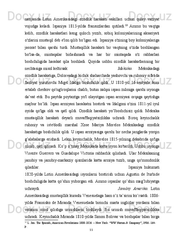 natijasida   Lotin   Amerikasidagi   ozodlik   harakati   vakillari   uchun   qulay   vaziyat
vujudga   keladi.   Ispaniya   1813-yilda   fransuzlardan   qutiladi. 13
  Ammo   bu   vaqtga
kelib,   ozodlik   harakatlari   keng   quloch   yozib,   sobiq   koloniyalarining   aksariyati
o'zlarini mustaqil deb e'lon qilib bo’lgan edi. Ispaniya o'zining boy koloniyalariga
jasorat   bilan   qarshi   turdi.   Mustaqillik   harakati   bir   vaqtning   o'zida   boshlangan
bo'lsa-da,   mintaqalar   birlashmadi   va   har   bir   mintaqada   o'z   rahbarlari
boshchiligida   harakat   qila   boshladi.   Quyida   ushbu   ozodlik   harakatlarining   bir
nechtasiga misol keltirsak: Meksika .   Meksikadagi
ozodlik harakatiga, Doloresdagi kichik shaharchada yashovchi va ruhoniy sifatida
faoliyat   yurutuvchi   Migel   Idalgo   boshchilik   qildi.   U   1810-yil   16-sentyabr   kuni
ertalab cherkov qo'ng'iroqlarini chalib, butun xalqni ispan zulmiga qarshi isyonga
da’vat etdi. Bu paytda poytaxtga yo'l  olayotgan ispan armiyasi  orqaga qaytishga
majbur   bo’ldi.   Ispan   armiyasi   harakatni   bostirdi   va   Idalgoni   o'zini   1811-yil   iyul
oyida   qo'lga   oldi   va   qatl   qildi.   Ozodlik   harakati   yo’lboshchisiz   qoldi.   Meksika
mustaqillik   harakati   deyarli   muvaffaqiyatsizlikka   uchradi.   Biroq   keyinchalik
ruhoniy   va   iste'dodli   marshal   Xose   Mariya   Morelos   Meksikadagi   ozodlik
harakatiga boshchilik qildi. U ispan armiyasiga qarshi bir necha janglarda yorqin
g’alabalarga  erishadi.  Lekin keyinchalik,  Morelos 1815-yilning dekabrida qo'lga
olinib, qatl qilinadi. Ko’p o’tmay Meksikada katta isyon ko'tarildi. Ushbu isyonga
Visente   Guerrero   va   Guadalupe   Victoria   rahbarlik   qilishadi.   Ular   Meksikaning
janubiy   va   janubiy-markaziy   qismlarida   katta   armiya   tuzib,   unga   qo'mondonlik
qiladilar. Ispaniya   hukumati
1820-yilda   Lotin   Amerikasidagi   isyonlarni   bostirish   uchun   Agustin   de   Iturbide
boshchiligida katta qo’shin yuborgan edi. Ammo ispanlar qo’shin mag’lubiyatga
uchraydi.  Janubiy   Amerika.   Lotin
Amerikasidagi mustaqillik kurashi Venesuelaga ham o’z ta’sirini ko’rsatdi. 1806-
yilda   Fransisko   de   Miranda   Venesuelada   birinchi   marta   inglizlar   yordami   bilan
vatanini   ozod   qilishga   urinishlarni   boshlaydi.   Bu   urinish   muvaffaqiyatsizlikka
uchradi. Keyinchalik Miranda 1810-yilda Simon Bolivar va boshqalar bilan birga
13
  L. Jon. The Spanish, American Revolutions 1808-1826. – New York. “WW Norton & Compony”, 1986.-164-
p.
11 