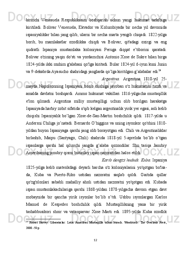 birinchi   Venesuela   Respublikasini   boshqarish   uchun   yangi   hukumat   tarkibiga
kiritiladi.   Bolivar   Venesuela,   Ekvador   va   Kolumbiyada   bir   necha   yil   davomida
ispaniyaliklar bilan jang qilib, ularni bir necha marta yengib chiqadi. 1822-yilga
borib,   bu   mamlakatlar   ozodlikka   chiqdi   va   Bolivar,   qit'adagi   oxirgi   va   eng
qudratli   Ispaniya   mustamlaka   koloniyasi   Peruga   diqqat   e’tiborini   qaratadi.
Bolivar o'zining yaqin do'sti  va yordamchisi  Antonio Xose  de Sukre bilan birga
1824-yilda ikki muhim g'alabani qo'lga kiritadi. Bular 1824-yil 6-iyun kuni Junin
va 9-dekabrda Ayasucho shahridagi janglarda qo’lga kiritilgan g’alabalar edi. 14
Argentina.   Argentina   1810-yil   25-
mayda   Napoleonning   Ispaniyani   bosib   olishiga   javoban   o'z   hukumatini   tuzdi   va
amalda   davlatni   boshqardi.   Ammo   hukumat   vakillari   1816-yilgacha   mustaqillik
e'lon   qilmadi.   Argentina   milliy   mustaqilligi   uchun   olib   borilgan   harakatga
Ispaniyada harbiy zobit sifatida o'qib kelgan argentinalik yirik yer egasi, asli kelib
chiqishi   Ispaniyalik   bo’lgan   Xose-de-San-Martin   boshchilik   qildi.   1817-yilda   u
Andersni Chiliga jo’natadi. Bernardo O’higgins va uning isyonkor qo'shini 1810-
yildan buyon Ispaniyaga qarshi jang olib borayotgan edi. Chili va Argentinaliklar
birlashib,   Maipu   (Santyago,   Chili)   shahrida   1818-yil   5-aprelida   bo’lib   o’tgan
ispanlarga   qarshi   hal   qiluvchi   jangda   g’alaba   qozondilar.   Shu   tariqa   Janubiy
Amerikaning janubiy qismi butunlay ispan nazoratidan halos etildi.
Karib dengizi hududi. Kuba.  Ispaniya
1825-yilga   kelib   materikdagi   deyarli   barcha   o'z   koloniyalarini   yo'qotgan   bo'lsa-
da,   Kuba   va   Puerto-Riko   ustidan   nazoratni   saqlab   qoldi.   Gaitida   qullar
qo'zg'olonlari   sababli   mahalliy   aholi   ustidan   nazoratni   yo'qotgan   edi.   Kubada
ispan   mustamlakachilariga   qarshi   1868-yildan   1878-yilgacha   davom   etgan   davr
mobaynida   bir   qancha   yirik   isyonlar   bo’lib   o’tdi.   Ushbu   isyonlargan   Karlos
Manuel   de   Kespedes   boshchilik   qildi.   Mustaqillikning   yana   bir   yirik
tashabbusikori   shoir   va   vatanparvar   Xose   Marti   edi.   1895-yilda   Kuba   ozodlik
14
  Robert   Harvey.   Liberatorlar:   Lotin   Amerikasi   Mustaqillik   uchun   kurash.   Woodstock:   The   Overlook   Press,
2000.-58-p.
12 