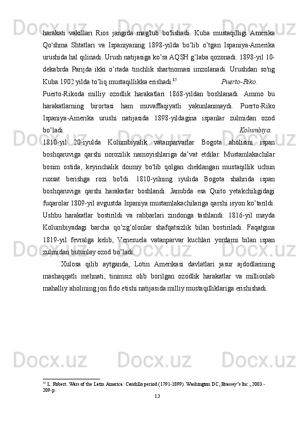 harakati   vakillari   Rios   jangida   mag'lub   bo'lishadi.   Kuba   mustaqilligi   Amerika
Qo'shma   Shtatlari   va   Ispaniyaning   1898-yilda   bo’lib   o’tgan   Ispaniya-Amerika
urushida hal qilinadi. Urush natijasiga ko’ra AQSH g’laba qozonadi. 1898-yil 10-
dekabrda   Parijda   ikki   o’rtada   tinchlik   shartnomasi   imzolanadi.   Urushdan   so'ng
Kuba 1902 yilda to’liq mustaqillikka erishadi. 15
Puerto-Riko.
Puerto-Rikoda   milliy   ozodlik   harakatlari   1868-yildan   boshlanadi.   Ammo   bu
harakatlarning   birortasi   ham   muvaffaqiyatli   yakunlanmaydi.   Puerto-Riko
Ispaniya-Amerika   urushi   natijasida   1898-yildagina   ispanlar   zulmidan   ozod
bo’ladi. Kolumbiya.
1810-yil   20-iyulda   Kolumbiyalik   vatanparvarlar   Bogota   aholisini   ispan
boshqaruviga   qarshi   norozilik   namoyishlariga   da’vat   etdilar.   Mustamlakachilar
bosim   ostida,   keyinchalik   doimiy   bo'lib   qolgan   cheklangan   mustaqillik   uchun
ruxsat   berishga   rozi   bo'ldi.   1810-yilning   iyulida   Bogota   shahrida   ispan
boshqaruviga   qarshi   harakatlar   boshlandi.   Janubda   esa   Quito   yetakchiligidagi
fuqarolar 1809-yil avgustda Ispaniya mustamlakachilariga qarshi isyon ko’tarildi.
Ushbu   harakatlar   bostirildi   va   rahbarlari   zindonga   tashlandi.   1816-yil   mayda
Kolumbiyadagi   barcha   qo’zg’olonlar   shafqatsizlik   bilan   bostiriladi.   Faqatgina
1819-yil   fevralga   kelib,   Venesuela   vatanparvar   kuchlari   yordami   bilan   ispan
zulmidan butunlay ozod bo’ladi.
Xulosa   qilib   aytganda,   Lotin   Amerikasi   davlatlari   jasur   ajdodlarining
mashaqqatli   mehnati,   tinimsiz   olib   borilgan   ozodlik   harakatlar   va   millionlab
mahalliy aholining jon fido etishi natijasida milliy mustaqilliklariga erishishadi. 
15
  L. Robert. Wars of the Latin America: Caudillo period (1791-1899). Washington DC, Brassey’s Inc., 2003.-
209-p.
13 
