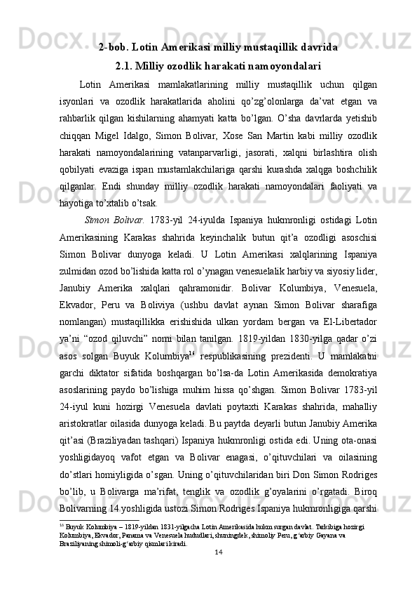 2-bob. Lotin Amerikasi milliy mustaqillik davrida
2.1. Milliy ozodlik harakati namoyondalari
Lotin   Amerikasi   mamlakatlarining   milliy   mustaqillik   uchun   qilgan
isyonlari   va   ozodlik   harakatlarida   aholini   qo’zg’olonlarga   da’vat   etgan   va
rahbarlik   qilgan   kishilarning   ahamyati   katta   bo’lgan.   O’sha   davrlarda   yetishib
chiqqan   Migel   Idalgo,   Simon   Bolivar,   Xose   San   Martin   kabi   milliy   ozodlik
harakati   namoyondalarining   vatanparvarligi,   jasorati,   xalqni   birlashtira   olish
qobilyati   evaziga   ispan   mustamlakchilariga   qarshi   kurashda   xalqga   boshchilik
qilganlar.   Endi   shunday   milliy   ozodlik   harakati   namoyondalari   faoliyati   va
hayotiga to’xtalib o’tsak. 
Simon   Bolivar.   1783-yil   24-iyulda   Ispaniya   hukmronligi   ostidagi   Lotin
Amerikasining   Karakas   shahrida   keyinchalik   butun   qit’a   ozodligi   asoschisi
Simon   Bolivar   dunyoga   keladi.   U   Lotin   Amerikasi   xalqlarining   Ispaniya
zulmidan ozod bo’lishida katta rol o’ynagan venesuelalik harbiy va siyosiy lider,
Janubiy   Amerika   xalqlari   qahramonidir.   Bolivar   Kolumbiya,   Venesuela,
Ekvador,   Peru   va   Boliviya   (ushbu   davlat   aynan   Simon   Bolivar   sharafiga
nomlangan)   mustaqillikka   erishishida   ulkan   yordam   bergan   va   El-Libertador
ya’ni   “ozod   qiluvchi”   nomi   bilan   tanilgan.   1819-yildan   1830-yilga   qadar   o’zi
asos   solgan   Buyuk   Kolumbiya 16
  respublikasining   prezidenti.   U   mamlakatni
garchi   diktator   sifatida   boshqargan   bo’lsa-da   Lotin   Amerikasida   demokratiya
asoslarining   paydo   bo’lishiga   muhim   hissa   qo’shgan.   Simon   Bolivar   1783-yil
24-iyul   kuni   hozirgi   Venesuela   davlati   poytaxti   Karakas   shahrida,   mahalliy
aristokratlar oilasida dunyoga keladi. Bu paytda deyarli butun Janubiy Amerika
qit’asi (Braziliyadan tashqari) Ispaniya hukmronligi ostida edi. Uning ota-onasi
yoshligidayoq   vafot   etgan   va   Bolivar   enagasi,   o’qituvchilari   va   oilasining
do’stlari homiyligida o’sgan. Uning o’qituvchilaridan biri Don Simon Rodriges
bo’lib,   u   Bolivarga   ma’rifat,   tenglik   va   ozodlik   g’oyalarini   o’rgatadi.   Biroq
Bolivarning 14 yoshligida ustozi Simon Rodriges Ispaniya hukmronligiga qarshi
16
 Buyuk Kolumbiya – 1819-yildan 1831-yilgacha Lotin Amerikasida hukm surgan davlat. Tarkibiga hozirgi 
Kolumbiya, Ekvador, Panama va Venesuela hududlari, shuningdek, shimoliy Peru, g arbiy Gayana va ʻ
Braziliyaning shimoli-g arbiy qismlari kiradi.	
ʻ
14 