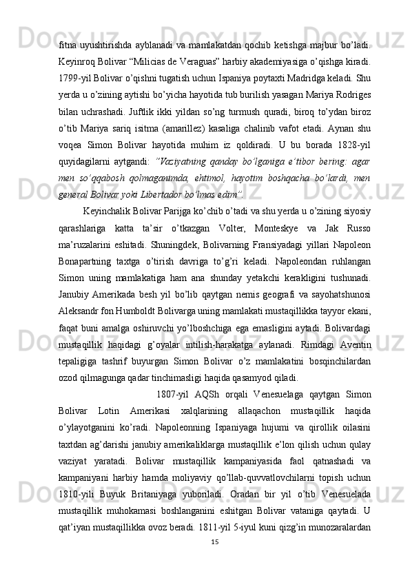 fitna   uyushtirishda   ayblanadi   va   mamlakatdan   qochib   ketishga   majbur   bo’ladi.
Keyinroq Bolivar “Milicias de Veraguas” harbiy akademiyasiga o’qishga kiradi.
1799-yil Bolivar o’qishni tugatish uchun Ispaniya poytaxti Madridga keladi. Shu
yerda u o’zining aytishi bo’yicha hayotida tub burilish yasagan Mariya Rodriges
bilan   uchrashadi.   Juftlik   ikki   yildan   so’ng   turmush   quradi,   biroq   to’ydan   biroz
o’tib   Mariya   sariq   isitma   (amarillez)   kasaliga   chalinib   vafot   etadi.   Aynan   shu
voqea   Simon   Bolivar   hayotida   muhim   iz   qoldiradi.   U   bu   borada   1828-yil
quyidagilarni   aytgandi:   “Vaziyatning   qanday   bo’lganiga   e’tibor   bering:   agar
men   so’qqabosh   qolmaganimda,   ehtimol,   hayotim   boshqacha   bo’lardi,   men
general Bolivar yoki Libertador bo’lmas edim”.
Keyinchalik Bolivar Parijga ko’chib o’tadi va shu yerda u o’zining siyosiy
qarashlariga   katta   ta’sir   o’tkazgan   Volter,   Monteskye   va   Jak   Russo
ma’ruzalarini   eshitadi.   Shuningdek,   Bolivarning   Fransiyadagi   yillari   Napoleon
Bonapartning   taxtga   o’tirish   davriga   to’g’ri   keladi.   Napoleondan   ruhlangan
Simon   uning   mamlakatiga   ham   ana   shunday   yetakchi   kerakligini   tushunadi.
Janubiy   Amerikada   besh   yil   bo’lib   qaytgan   nemis   geografi   va   sayohatshunosi
Aleksandr fon Humboldt Bolivarga uning mamlakati mustaqillikka tayyor ekani,
faqat   buni   amalga  oshiruvchi   yo’lboshchiga  ega   emasligini   aytadi.  Bolivardagi
mustaqillik   haqidagi   g’oyalar   intilish-harakatga   aylanadi.   Rimdagi   Aventin
tepaligiga   tashrif   buyurgan   Simon   Bolivar   o’z   mamlakatini   bosqinchilardan
ozod qilmagunga qadar tinchimasligi haqida qasamyod qiladi.
1807-yil   AQSh   orqali   Venesuelaga   qaytgan   Simon
Bolivar   Lotin   Amerikasi   xalqlarining   allaqachon   mustaqillik   haqida
o’ylayotganini   ko’radi.   Napoleonning   Ispaniyaga   hujumi   va   qirollik   oilasini
taxtdan ag’darishi janubiy amerikaliklarga mustaqillik e’lon qilish uchun qulay
vaziyat   yaratadi.   Bolivar   mustaqillik   kampaniyasida   faol   qatnashadi   va
kampaniyani   harbiy   hamda   moliyaviy   qo’llab-quvvatlovchilarni   topish   uchun
1810-yili   Buyuk   Britaniyaga   yuboriladi.   Oradan   bir   yil   o’tib   Venesuelada
mustaqillik   muhokamasi   boshlanganini   eshitgan   Bolivar   vataniga   qaytadi.   U
qat’iyan mustaqillikka ovoz beradi. 1811-yil 5-iyul kuni qizg’in munozaralardan
15 